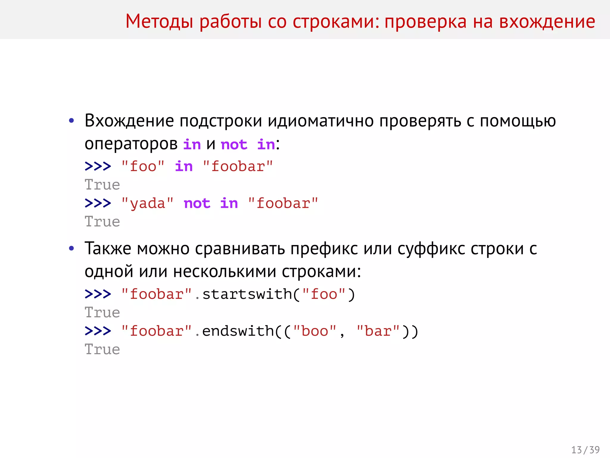 Методы работы со строками: проверка на вхождение
• Вхождение подстроки идиоматично проверять с помощью
операторов in и not in:
>>> "foo" in "foobar"
True
>>> "yada" not in "foobar"
True
• Также можно сравнивать префикс или суффикс строки с
одной или несколькими строками:
>>> "foobar".startswith("foo")
True
>>> "foobar".endswith(("boo", "bar"))
True
13 / 39
 