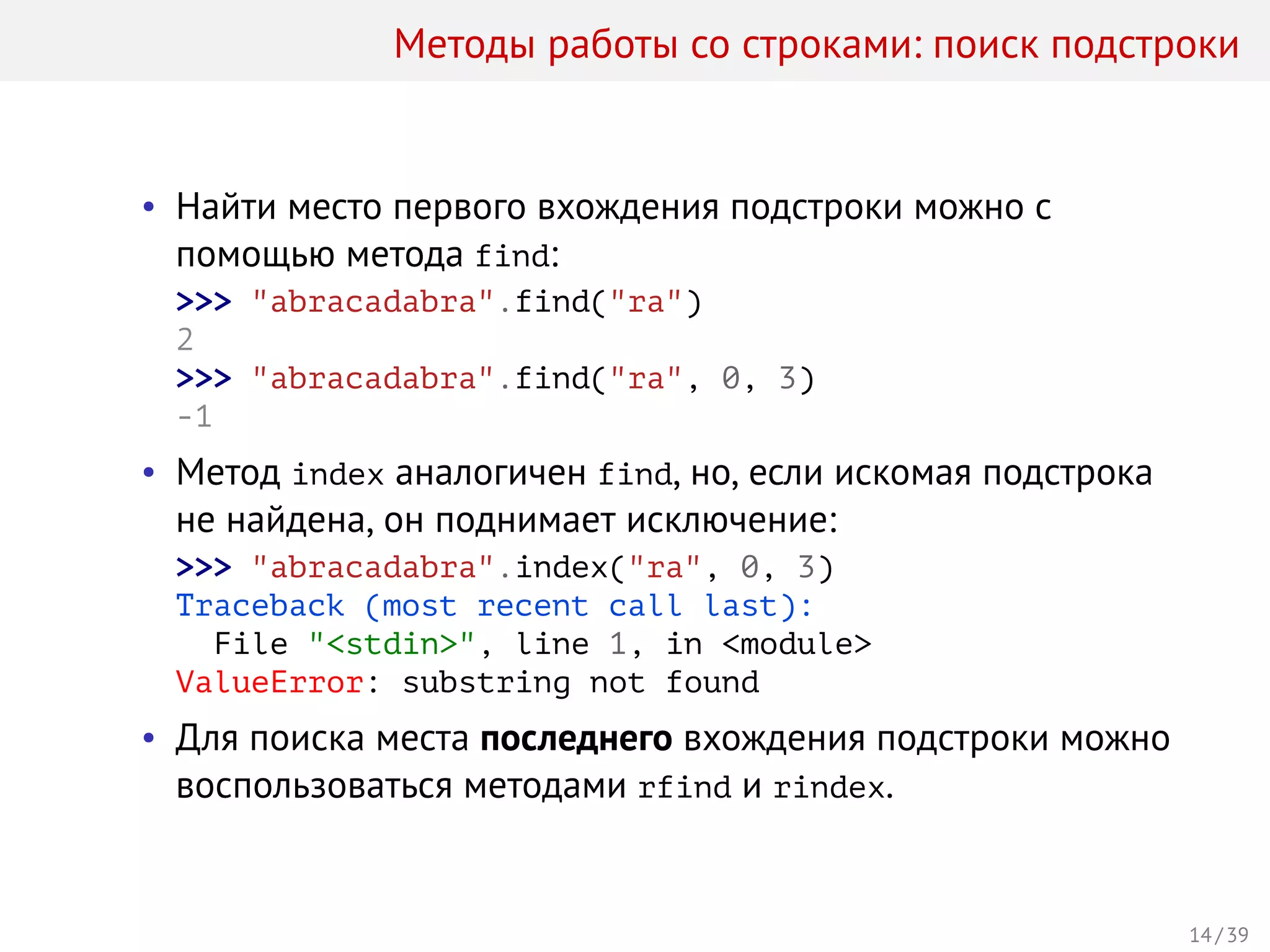 Методы работы со строками: поиск подстроки
• Найти место первого вхождения подстроки можно с
помощью метода find:
>>> "abracadabra".find("ra")
2
>>> "abracadabra".find("ra", 0, 3)
-1
• Метод index аналогичен find, но, если искомая подстрока
не найдена, он поднимает исключение:
>>> "abracadabra".index("ra", 0, 3)
Traceback (most recent call last):
File "<stdin>", line 1, in <module>
ValueError: substring not found
• Для поиска места последнего вхождения подстроки можно
воспользоваться методами rfind и rindex.
14 / 39
 