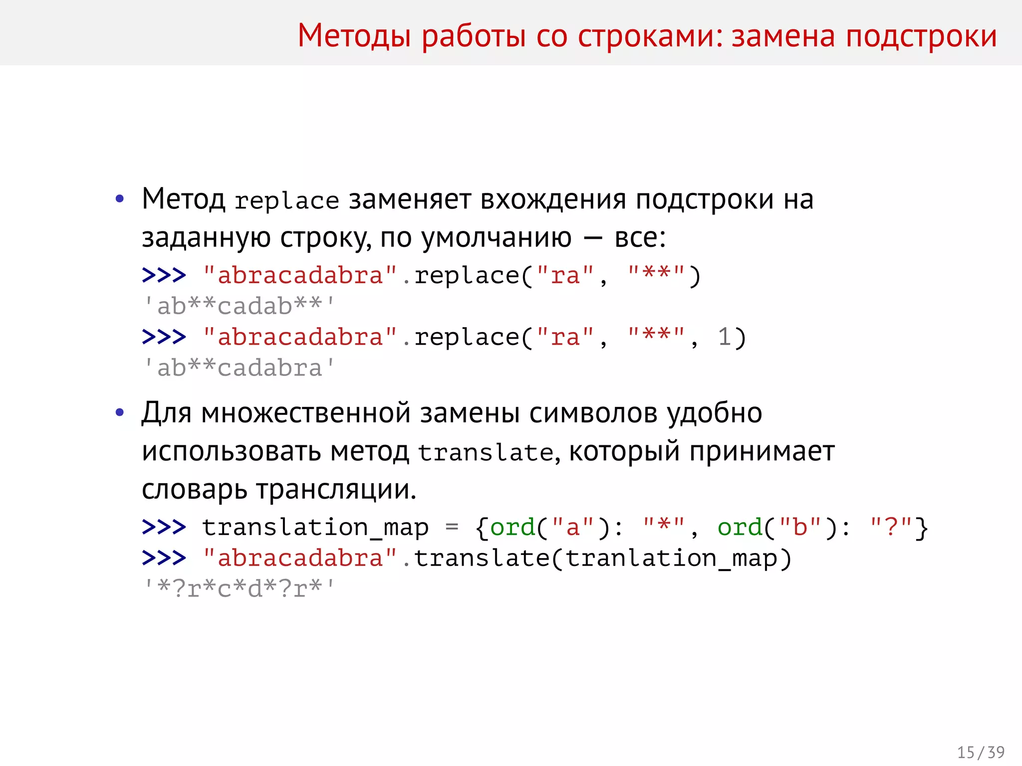 Методы работы со строками: замена подстроки
• Метод replace заменяет вхождения подстроки на
заданную строку, по умолчанию — все:
>>> "abracadabra".replace("ra", "**")
'ab**cadab**'
>>> "abracadabra".replace("ra", "**", 1)
'ab**cadabra'
• Для множественной замены символов удобно
использовать метод translate, который принимает
словарь трансляции.
>>> translation_map = {ord("a"): "*", ord("b"): "?"}
>>> "abracadabra".translate(tranlation_map)
'*?r*c*d*?r*'
15 / 39
 