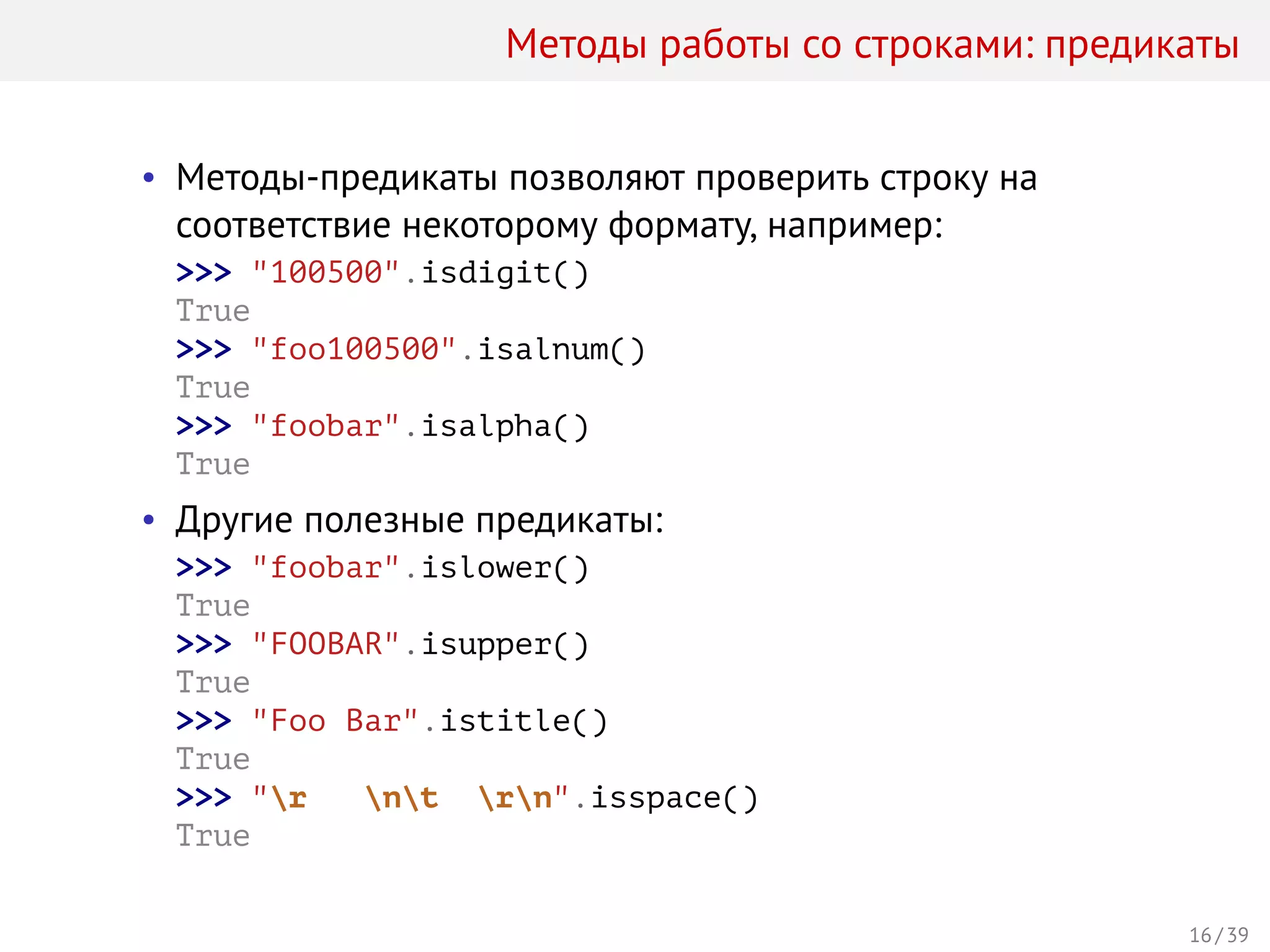 Методы работы со строками: предикаты
• Методы-предикаты позволяют проверить строку на
соответствие некоторому формату, например:
>>> "100500".isdigit()
True
>>> "foo100500".isalnum()
True
>>> "foobar".isalpha()
True
• Другие полезные предикаты:
>>> "foobar".islower()
True
>>> "FOOBAR".isupper()
True
>>> "Foo Bar".istitle()
True
>>> "r nt rn".isspace()
True
16 / 39
 