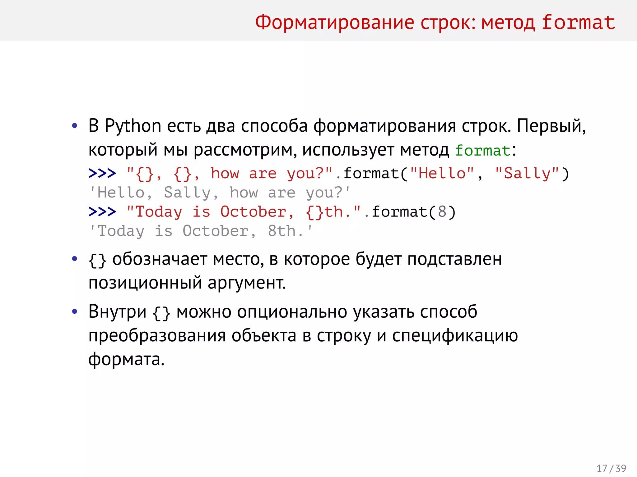 Форматирование строк: метод format
• В Python есть два способа форматирования строк. Первый,
который мы рассмотрим, использует метод format:
>>> "{}, {}, how are you?".format("Hello", "Sally")
'Hello, Sally, how are you?'
>>> "Today is October, {}th.".format(8)
'Today is October, 8th.'
• {} обозначает место, в которое будет подставлен
позиционный аргумент.
• Внутри {} можно опционально указать способ
преобразования объекта в строку и спецификацию
формата.
17 / 39
 