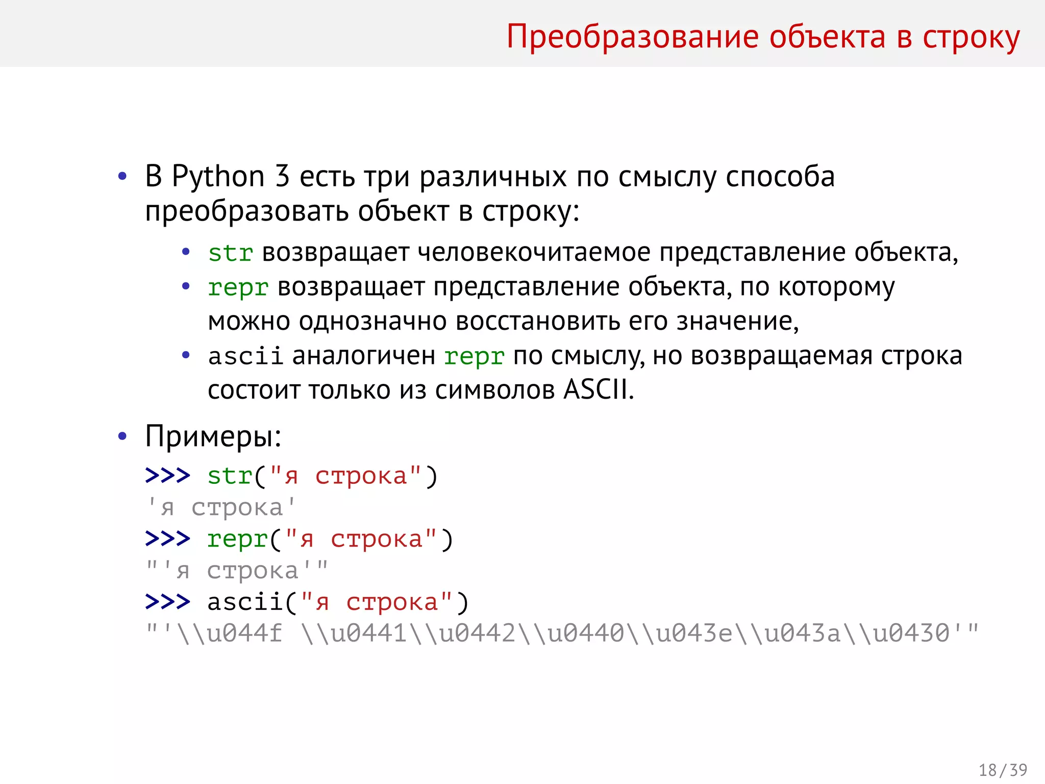 Преобразование объекта в строку
• В Python 3 есть три различных по смыслу способа
преобразовать объект в строку:
• str возвращает человекочитаемое представление объекта,
• repr возвращает представление объекта, по которому
можно однозначно восстановить его значение,
• ascii аналогичен repr по смыслу, но возвращаемая строка
состоит только из символов ASCII.
• Примеры:
>>> str("я строка")
'я строка'
>>> repr("я строка")
"'я строка'"
>>> ascii("я строка")
"'u044f u0441u0442u0440u043eu043au0430'"
18 / 39
 