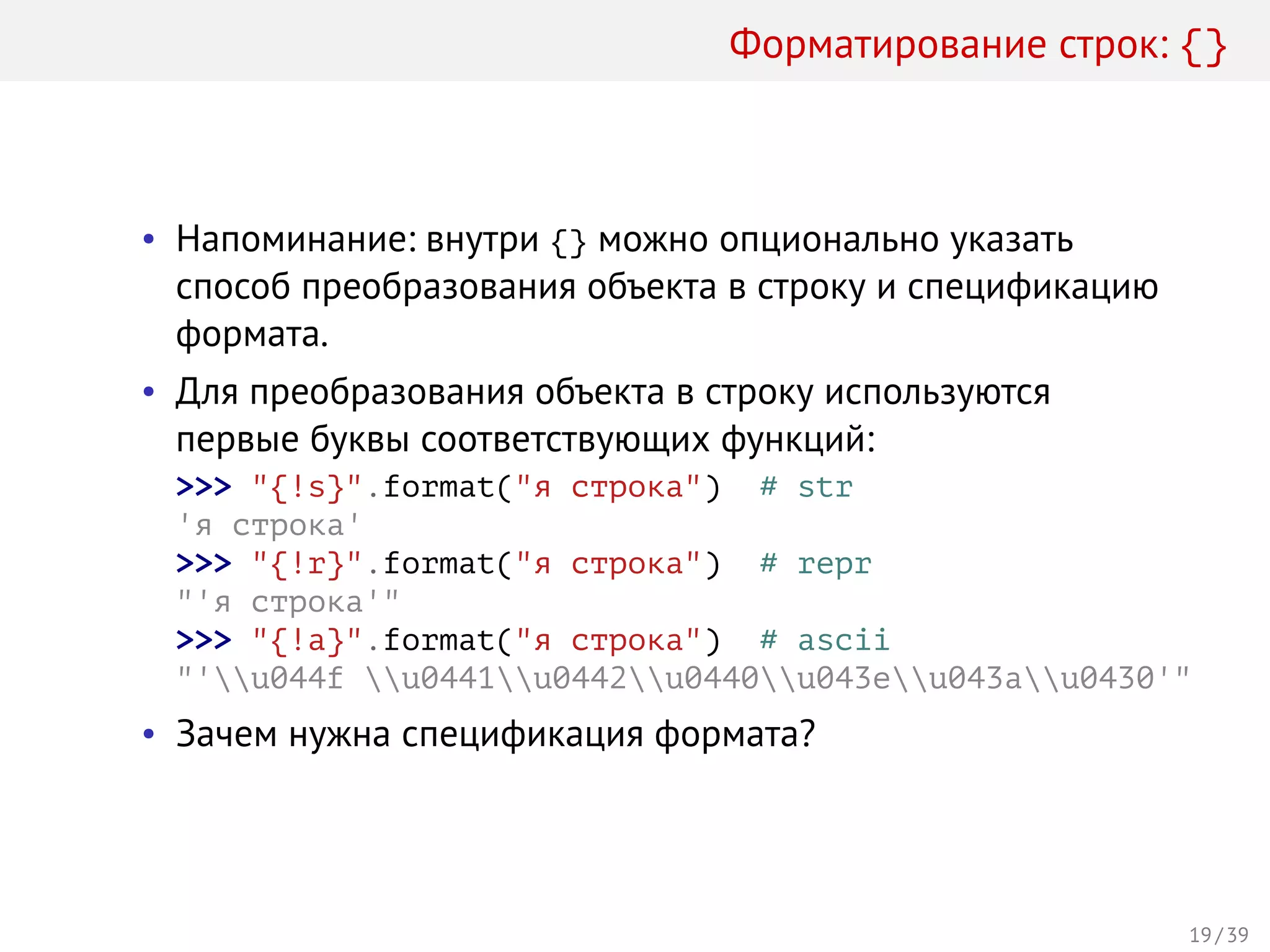 Форматирование строк: {}
• Напоминание: внутри {} можно опционально указать
способ преобразования объекта в строку и спецификацию
формата.
• Для преобразования объекта в строку используются
первые буквы соответствующих функций:
>>> "{!s}".format("я строка") # str
'я строка'
>>> "{!r}".format("я строка") # repr
"'я строка'"
>>> "{!a}".format("я строка") # ascii
"'u044f u0441u0442u0440u043eu043au0430'"
• Зачем нужна спецификация формата?
19 / 39
 