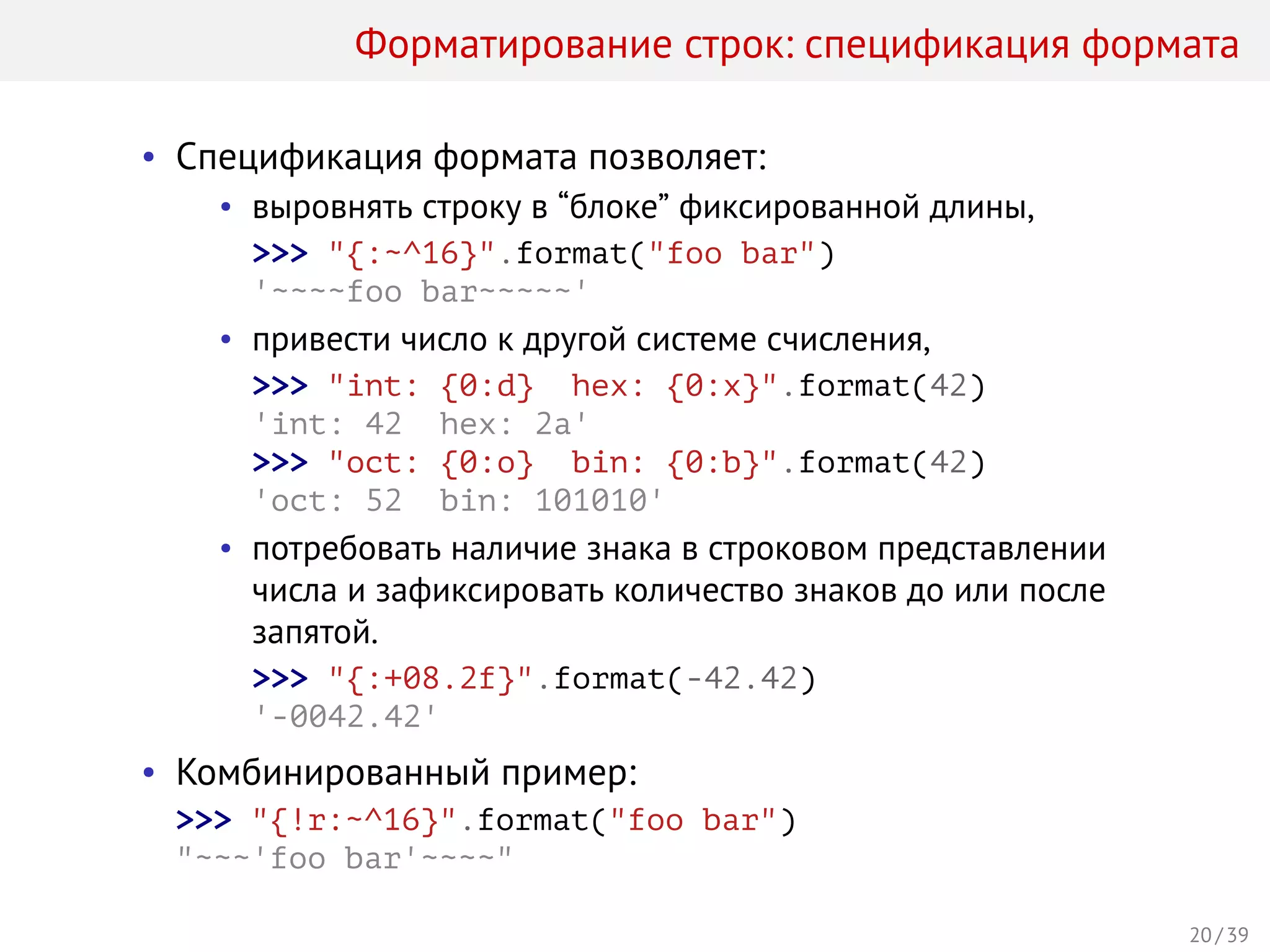 Форматирование строк: спецификация формата
• Спецификация формата позволяет:
• выровнять строку в “блоке” фиксированной длины,
>>> "{:~^16}".format("foo bar")
'~~~~foo bar~~~~~'
• привести число к другой системе счисления,
>>> "int: {0:d} hex: {0:x}".format(42)
'int: 42 hex: 2a'
>>> "oct: {0:o} bin: {0:b}".format(42)
'oct: 52 bin: 101010'
• потребовать наличие знака в строковом представлении
числа и зафиксировать количество знаков до или после
запятой.
>>> "{:+08.2f}".format(-42.42)
'-0042.42'
• Комбинированный пример:
>>> "{!r:~^16}".format("foo bar")
"~~~'foo bar'~~~~"
20 / 39
 