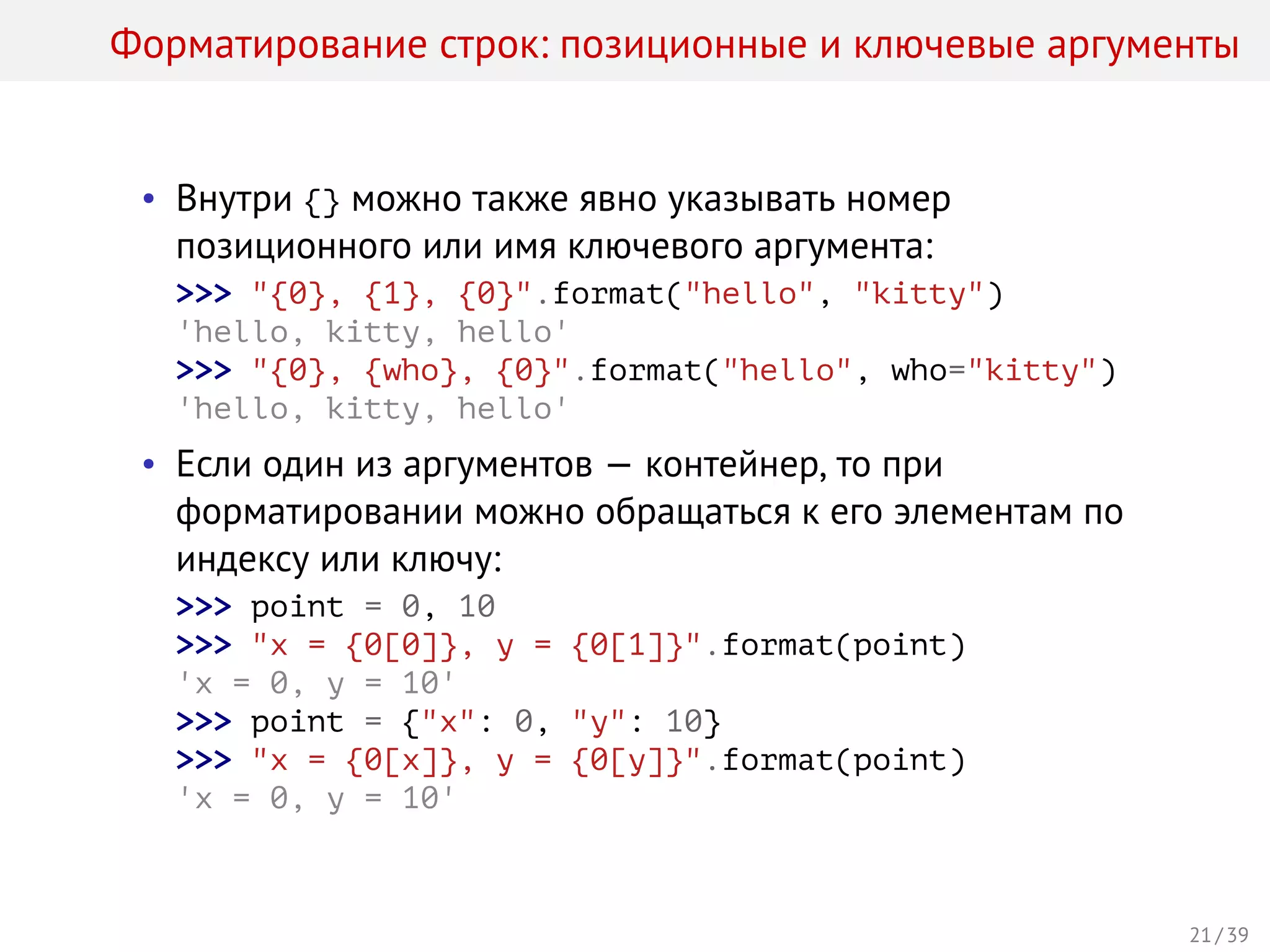 Форматирование строк: позиционные и ключевые аргументы
• Внутри {} можно также явно указывать номер
позиционного или имя ключевого аргумента:
>>> "{0}, {1}, {0}".format("hello", "kitty")
'hello, kitty, hello'
>>> "{0}, {who}, {0}".format("hello", who="kitty")
'hello, kitty, hello'
• Если один из аргументов — контейнер, то при
форматировании можно обращаться к его элементам по
индексу или ключу:
>>> point = 0, 10
>>> "x = {0[0]}, y = {0[1]}".format(point)
'x = 0, y = 10'
>>> point = {"x": 0, "y": 10}
>>> "x = {0[x]}, y = {0[y]}".format(point)
'x = 0, y = 10'
21 / 39
 
