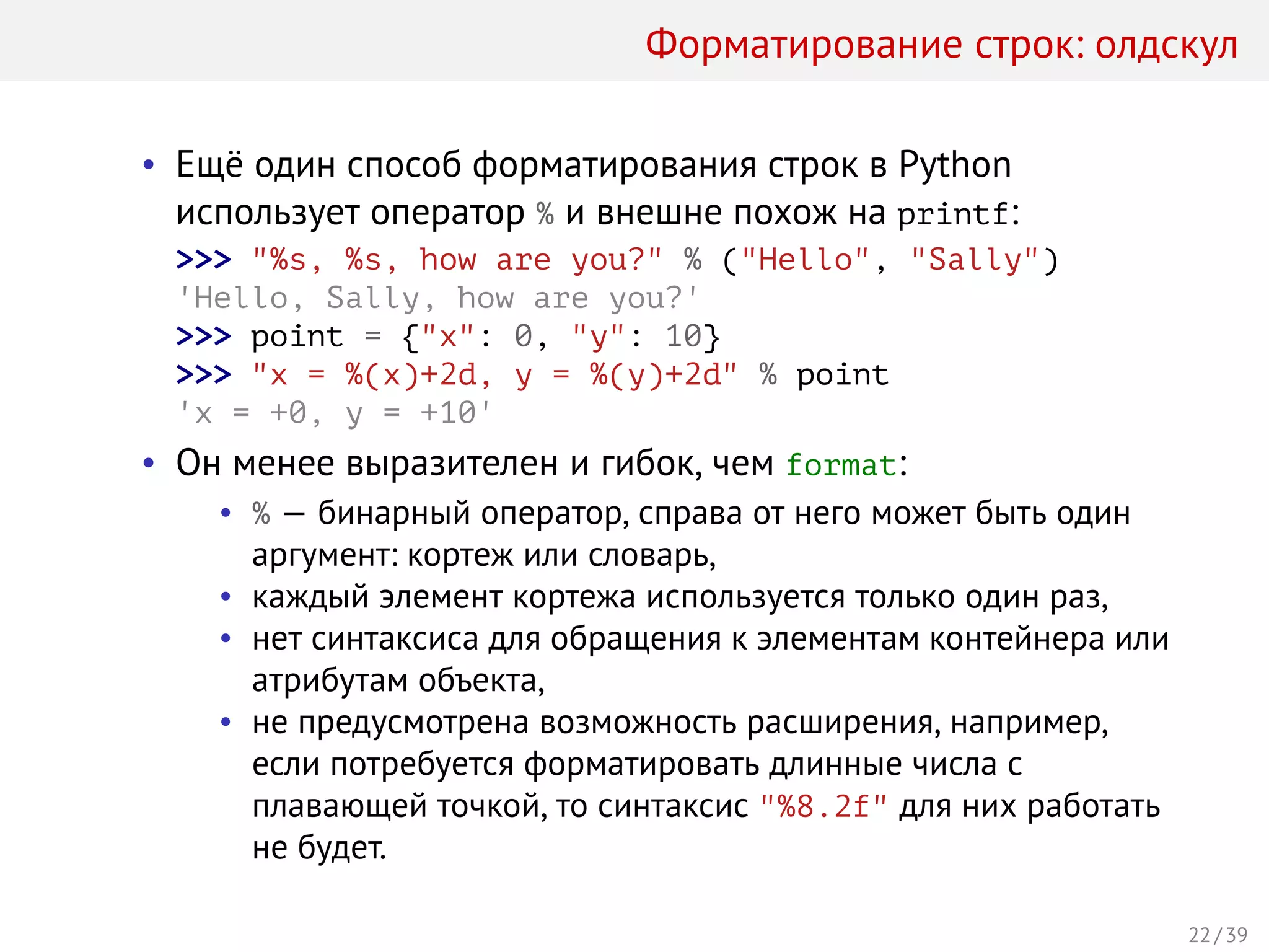 Форматирование строк: олдскул
• Ещё один способ форматирования строк в Python
использует оператор % и внешне похож на printf:
>>> "%s, %s, how are you?" % ("Hello", "Sally")
'Hello, Sally, how are you?'
>>> point = {"x": 0, "y": 10}
>>> "x = %(x)+2d, y = %(y)+2d" % point
'x = +0, y = +10'
• Он менее выразителен и гибок, чем format:
• % — бинарный оператор, справа от него может быть один
аргумент: кортеж или словарь,
• каждый элемент кортежа используется только один раз,
• нет синтаксиса для обращения к элементам контейнера или
атрибутам объекта,
• не предусмотрена возможность расширения, например,
если потребуется форматировать длинные числа с
плавающей точкой, то синтаксис "%8.2f" для них работать
не будет.
22 / 39
 