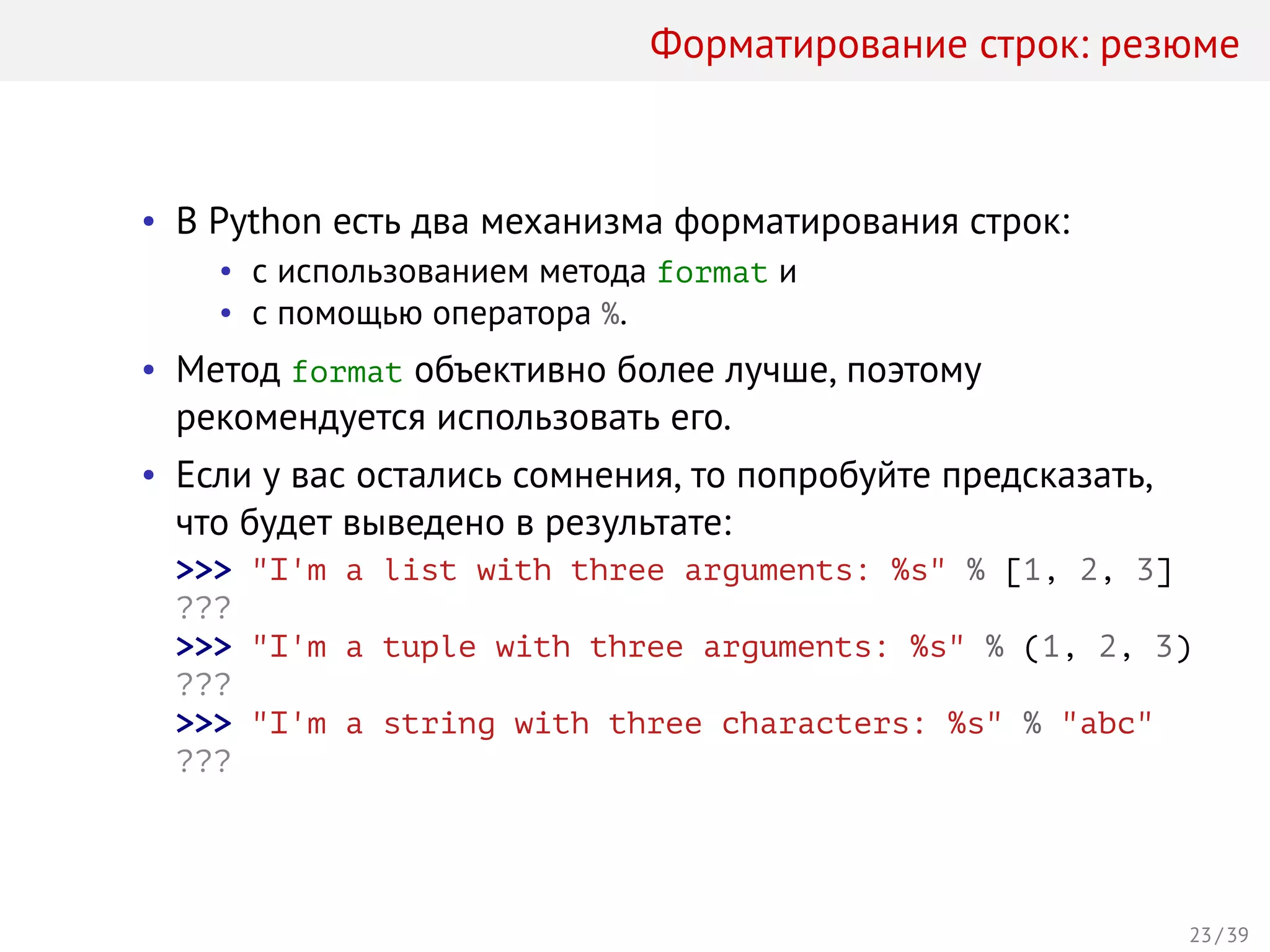 Форматирование строк: резюме
• В Python есть два механизма форматирования строк:
• с использованием метода format и
• с помощью оператора %.
• Метод format объективно более лучше, поэтому
рекомендуется использовать его.
• Если у вас остались сомнения, то попробуйте предсказать,
что будет выведено в результате:
>>> "I'm a list with three arguments: %s" % [1, 2, 3]
???
>>> "I'm a tuple with three arguments: %s" % (1, 2, 3)
???
>>> "I'm a string with three characters: %s" % "abc"
???
23 / 39
 