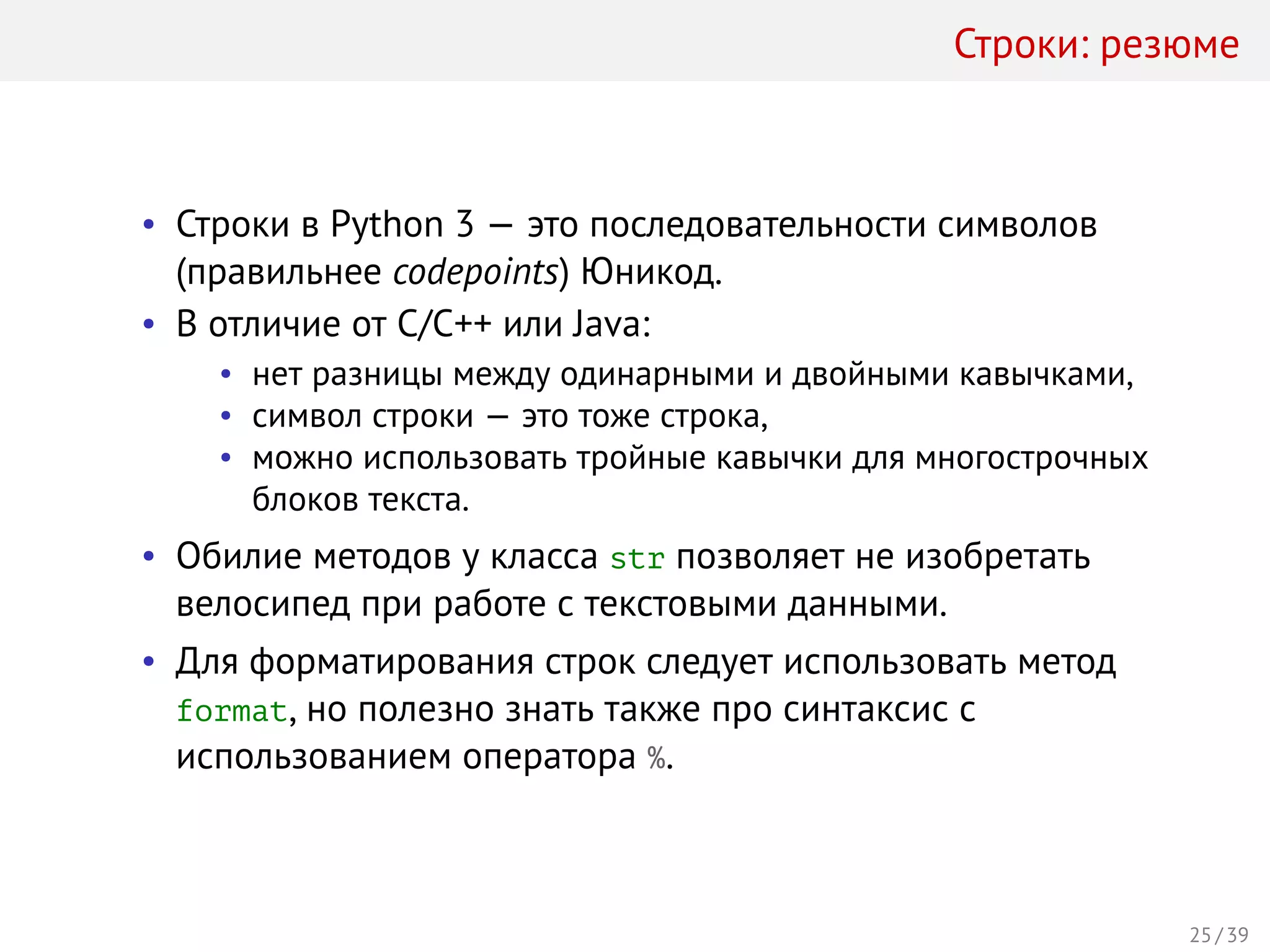 Строки: резюме
• Строки в Python 3 — это последовательности символов
(правильнее codepoints) Юникод.
• В отличие от C/C++ или Java:
• нет разницы между одинарными и двойными кавычками,
• символ строки — это тоже строка,
• можно использовать тройные кавычки для многострочных
блоков текста.
• Обилие методов у класса str позволяет не изобретать
велосипед при работе с текстовыми данными.
• Для форматирования строк следует использовать метод
format, но полезно знать также про синтаксис с
использованием оператора %.
25 / 39
 
