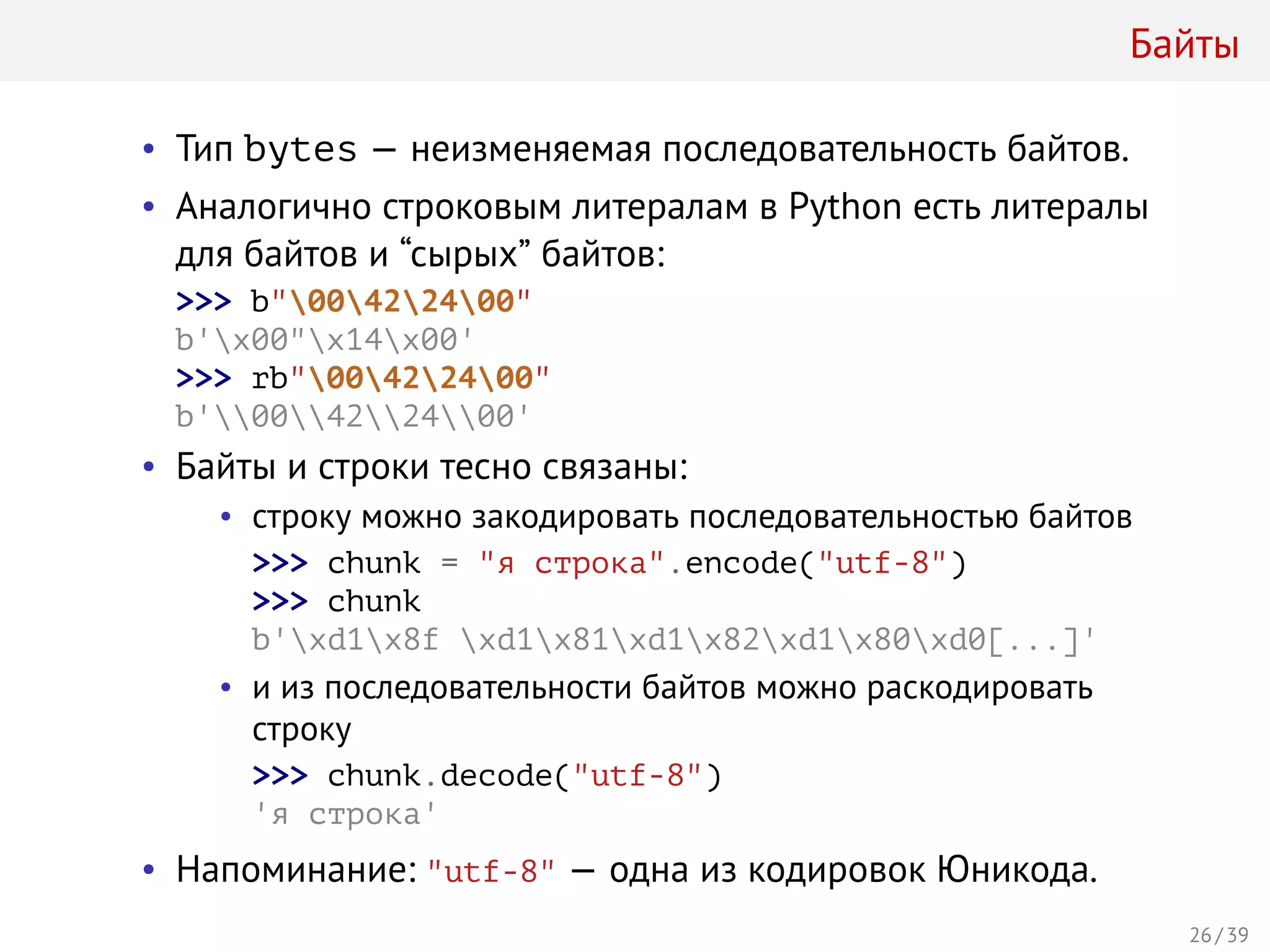 Байты
• Тип bytes — неизменяемая последовательность байтов.
• Аналогично строковым литералам в Python есть литералы
для байтов и “сырых” байтов:
>>> b"00422400"
b'x00"x14x00'
>>> rb"00422400"
b'00422400'
• Байты и строки тесно связаны:
• строку можно закодировать последовательностью байтов
>>> chunk = "я строка".encode("utf-8")
>>> chunk
b'xd1x8f xd1x81xd1x82xd1x80xd0[...]'
• и из последовательности байтов можно раскодировать
строку
>>> chunk.decode("utf-8")
'я строка'
• Напоминание: "utf-8" — одна из кодировок Юникода.
26 / 39
 