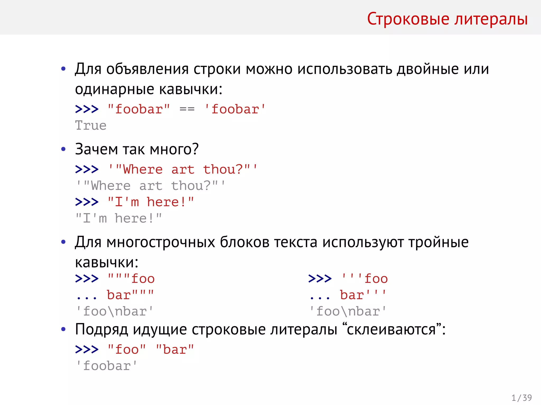 Строковые литералы
• Для объявления строки можно использовать двойные или
одинарные кавычки:
>>> "foobar" == 'foobar'
True
• Зачем так много?
>>> '"Where art thou?"'
'"Where art thou?"'
>>> "I'm here!"
"I'm here!"
• Для многострочных блоков текста используют тройные
кавычки:
>>> """foo
... bar"""
'foonbar'
>>> '''foo
... bar'''
'foonbar'
• Подряд идущие строковые литералы “склеиваются”:
>>> "foo" "bar"
'foobar'
1 / 39
 