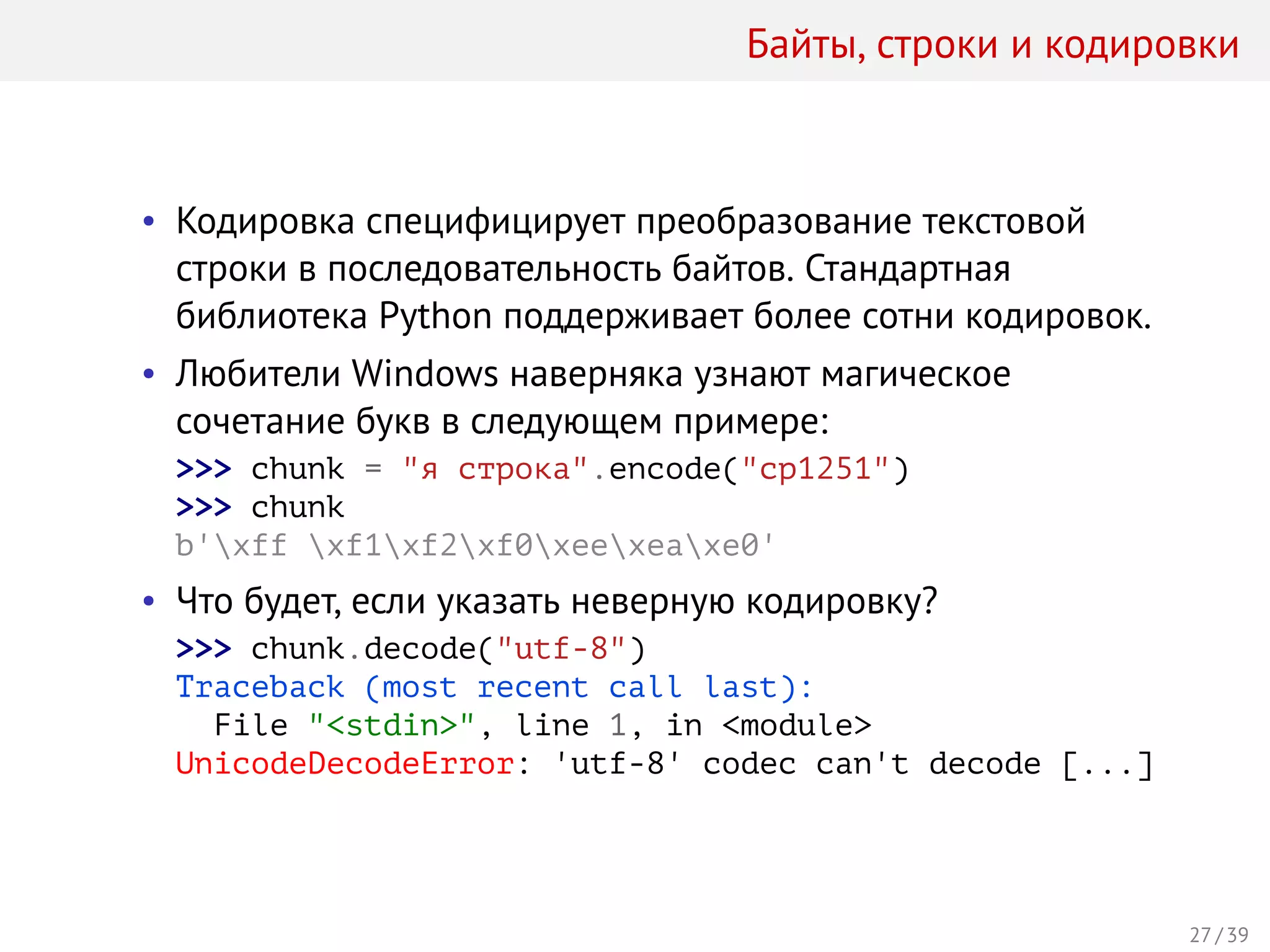 Байты, строки и кодировки
• Кодировка специфицирует преобразование текстовой
строки в последовательность байтов. Стандартная
библиотека Python поддерживает более сотни кодировок.
• Любители Windows наверняка узнают магическое
сочетание букв в следующем примере:
>>> chunk = "я строка".encode("cp1251")
>>> chunk
b'xff xf1xf2xf0xeexeaxe0'
• Что будет, если указать неверную кодировку?
>>> chunk.decode("utf-8")
Traceback (most recent call last):
File "<stdin>", line 1, in <module>
UnicodeDecodeError: 'utf-8' codec can't decode [...]
27 / 39
 