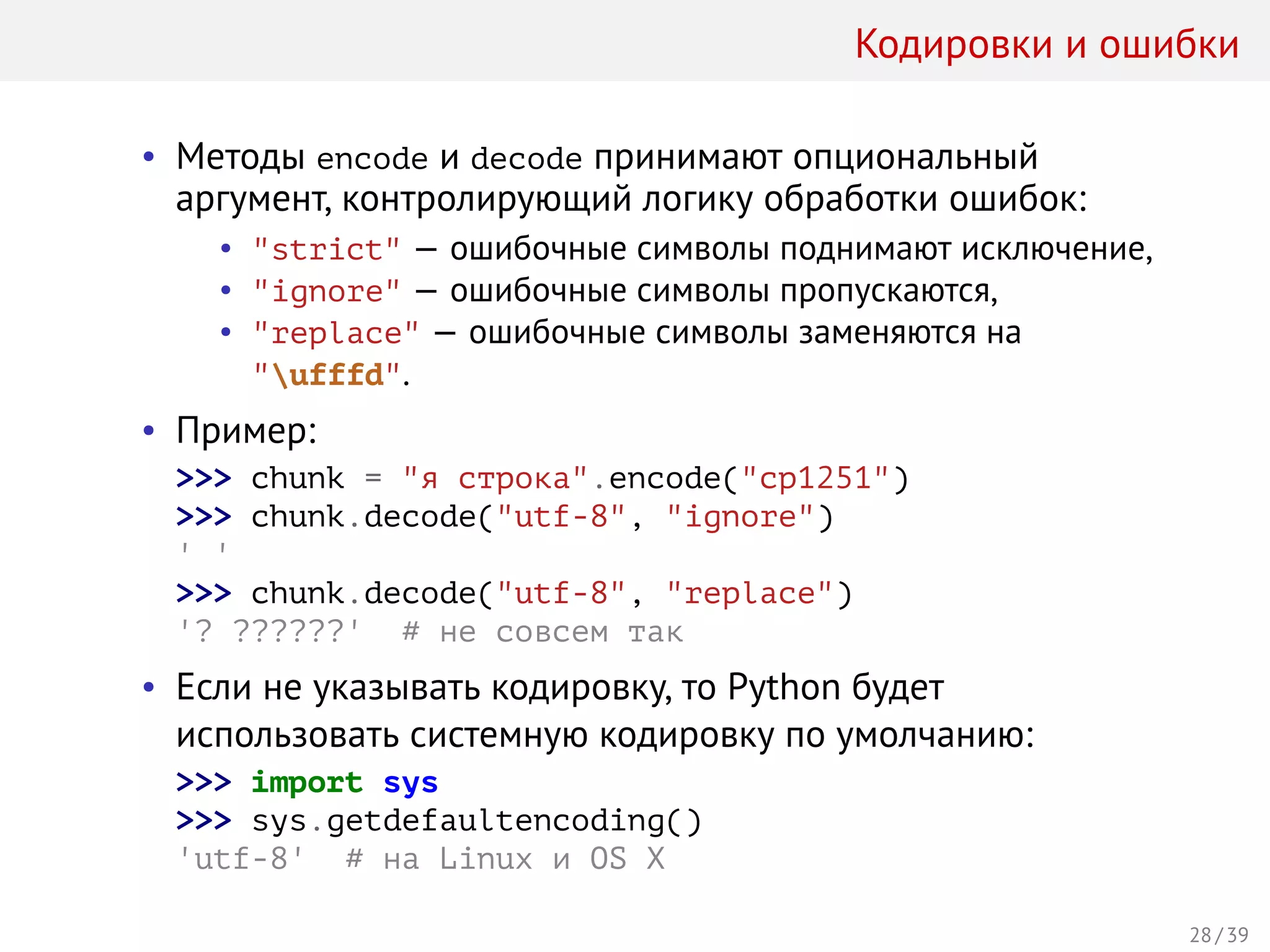 Кодировки и ошибки
• Методы encode и decode принимают опциональный
аргумент, контролирующий логику обработки ошибок:
• "strict" — ошибочные символы поднимают исключение,
• "ignore" — ошибочные символы пропускаются,
• "replace" — ошибочные символы заменяются на
"ufffd".
• Пример:
>>> chunk = "я строка".encode("cp1251")
>>> chunk.decode("utf-8", "ignore")
' '
>>> chunk.decode("utf-8", "replace")
'? ??????' # не совсем так
• Если не указывать кодировку, то Python будет
использовать системную кодировку по умолчанию:
>>> import sys
>>> sys.getdefaultencoding()
'utf-8' # на Linux и OS X
28 / 39
 