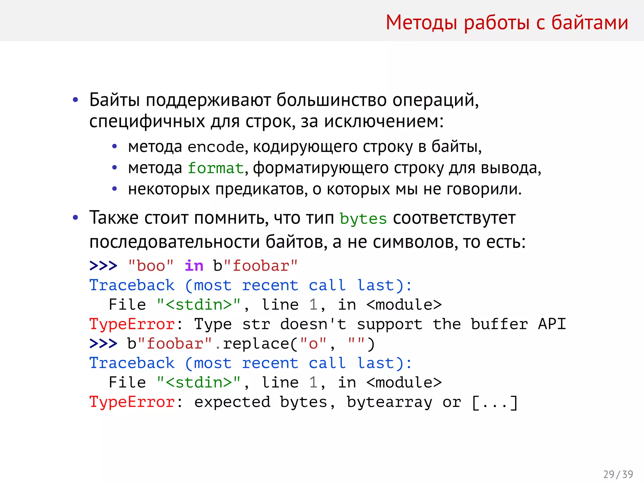 Методы работы с байтами
• Байты поддерживают большинство операций,
специфичных для строк, за исключением:
• метода encode, кодирующего строку в байты,
• метода format, форматирующего строку для вывода,
• некоторых предикатов, о которых мы не говорили.
• Также стоит помнить, что тип bytes соответствутет
последовательности байтов, а не символов, то есть:
>>> "boo" in b"foobar"
Traceback (most recent call last):
File "<stdin>", line 1, in <module>
TypeError: Type str doesn't support the buffer API
>>> b"foobar".replace("o", "")
Traceback (most recent call last):
File "<stdin>", line 1, in <module>
TypeError: expected bytes, bytearray or [...]
29 / 39
 