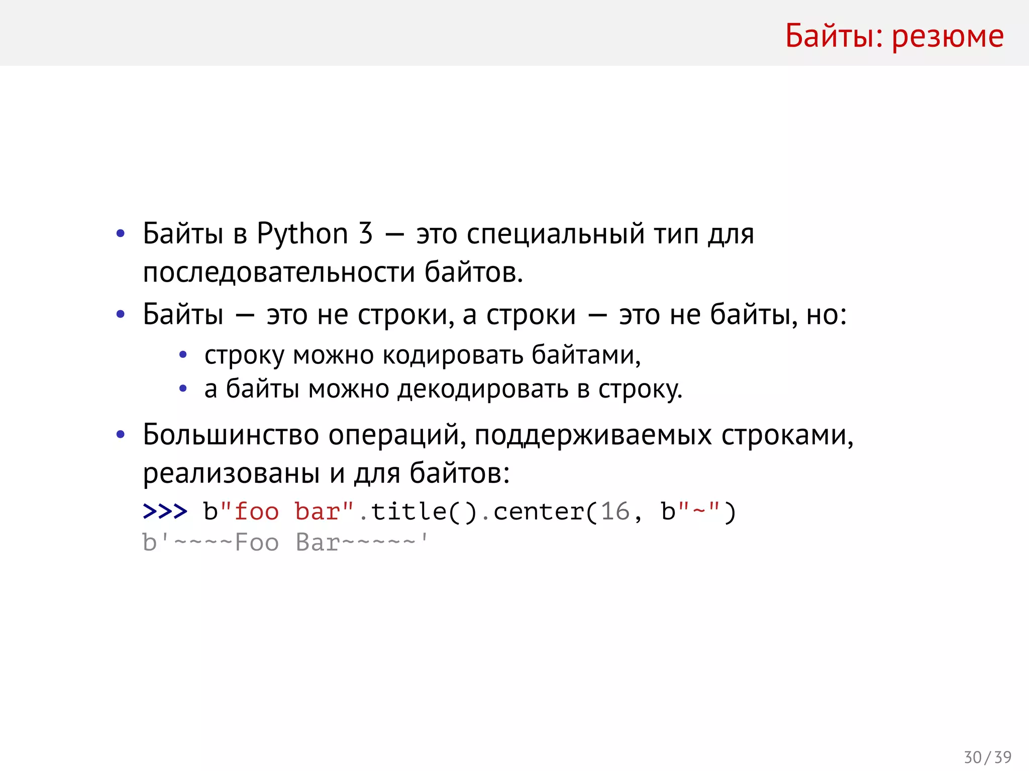 Байты: резюме
• Байты в Python 3 — это специальный тип для
последовательности байтов.
• Байты — это не строки, а строки — это не байты, но:
• строку можно кодировать байтами,
• а байты можно декодировать в строку.
• Большинство операций, поддерживаемых строками,
реализованы и для байтов:
>>> b"foo bar".title().center(16, b"~")
b'~~~~Foo Bar~~~~~'
30 / 39
 