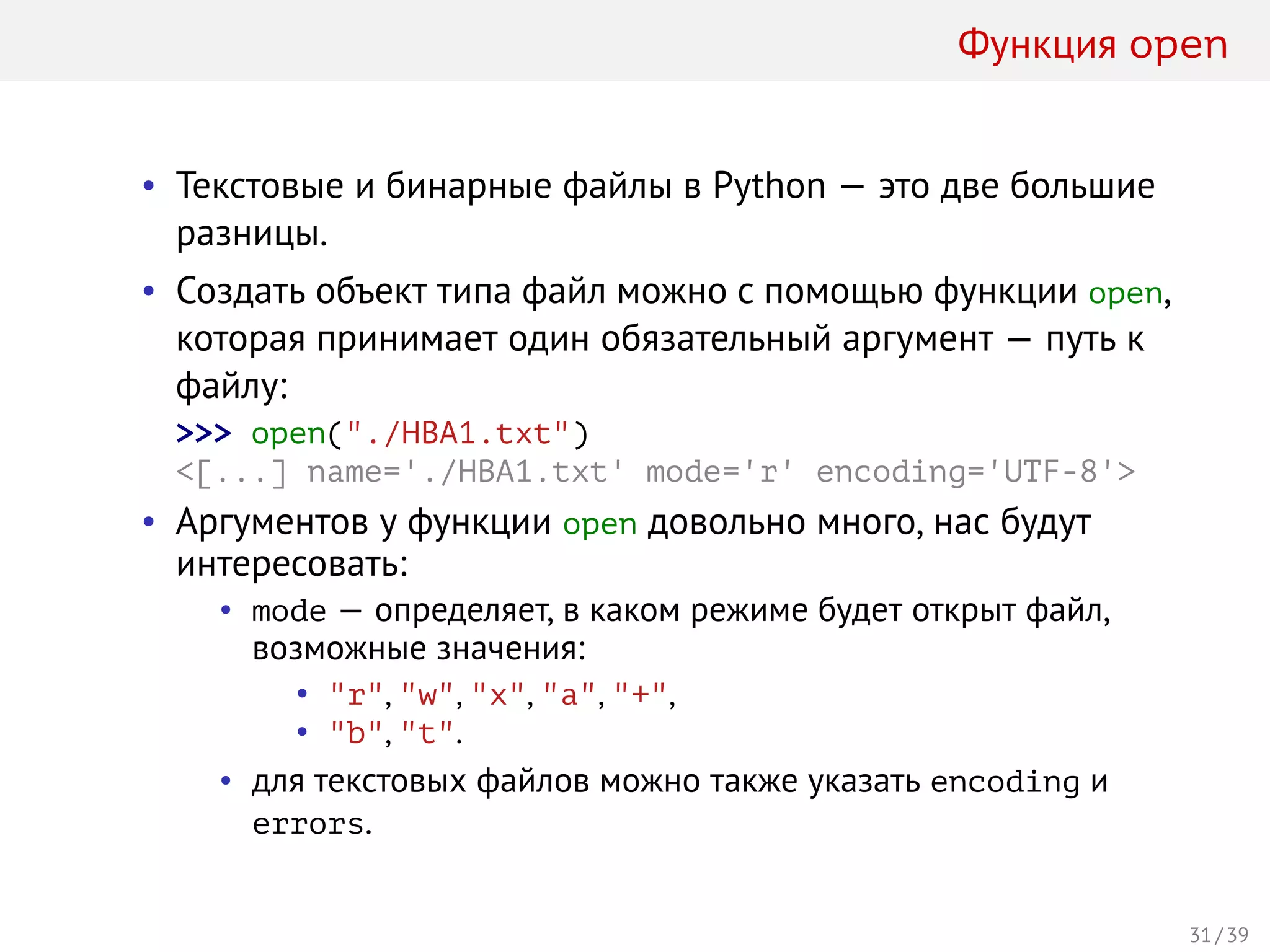 Функция open
• Текстовые и бинарные файлы в Python — это две большие
разницы.
• Создать объект типа файл можно с помощью функции open,
которая принимает один обязательный аргумент — путь к
файлу:
>>> open("./HBA1.txt")
<[...] name='./HBA1.txt' mode='r' encoding='UTF-8'>
• Аргументов у функции open довольно много, нас будут
интересовать:
• mode — определяет, в каком режиме будет открыт файл,
возможные значения:
• "r", "w", "x", "a", "+",
• "b", "t".
• для текстовых файлов можно также указать encoding и
errors.
31 / 39
 