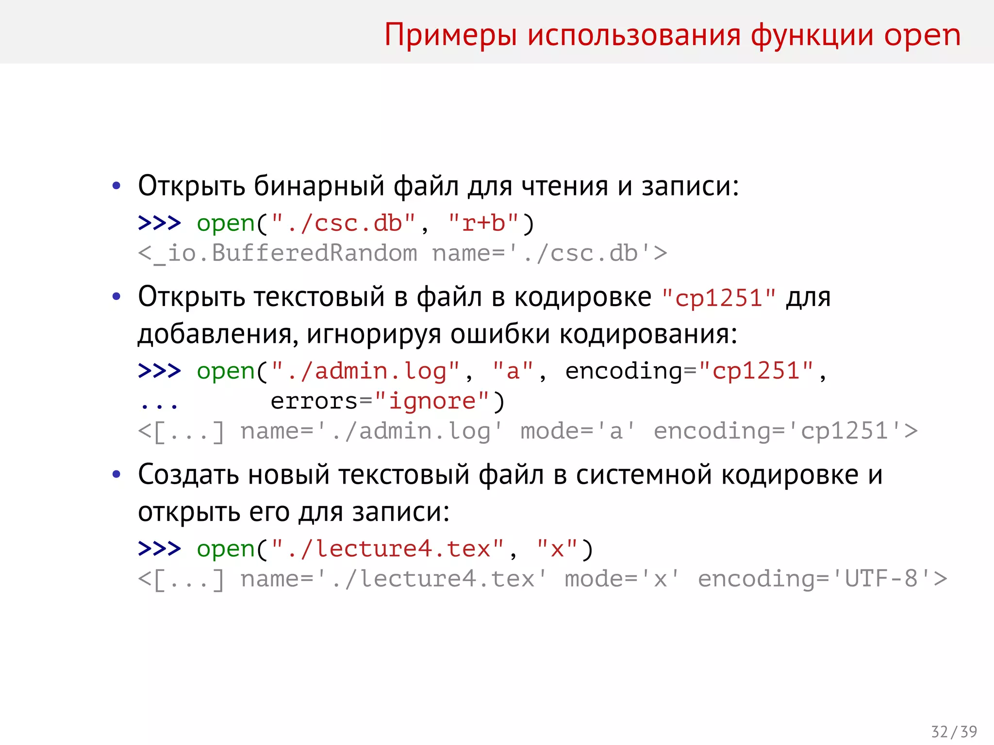 Примеры использования функции open
• Открыть бинарный файл для чтения и записи:
>>> open("./csc.db", "r+b")
<_io.BufferedRandom name='./csc.db'>
• Открыть текстовый в файл в кодировке "cp1251" для
добавления, игнорируя ошибки кодирования:
>>> open("./admin.log", "a", encoding="cp1251",
... errors="ignore")
<[...] name='./admin.log' mode='a' encoding='cp1251'>
• Создать новый текстовый файл в системной кодировке и
открыть его для записи:
>>> open("./lecture4.tex", "x")
<[...] name='./lecture4.tex' mode='x' encoding='UTF-8'>
32 / 39
 