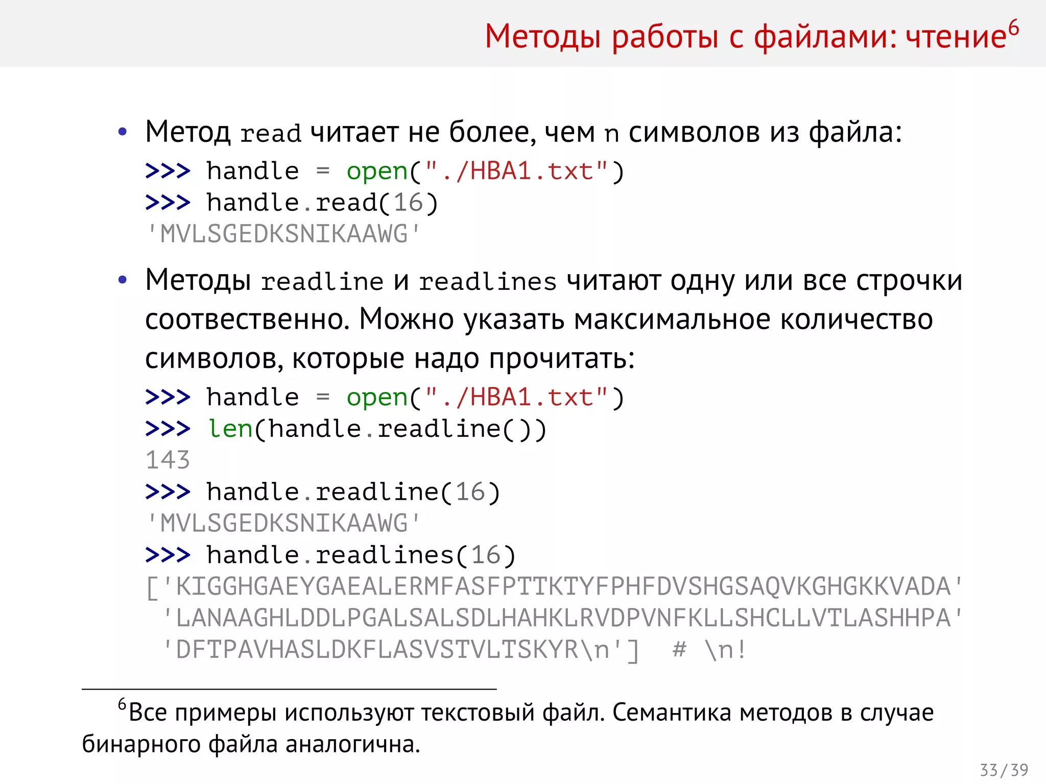 Методы работы с файлами: чтение6
• Метод read читает не более, чем n символов из файла:
>>> handle = open("./HBA1.txt")
>>> handle.read(16)
'MVLSGEDKSNIKAAWG'
• Методы readline и readlines читают одну или все строчки
соотвественно. Можно указать максимальное количество
символов, которые надо прочитать:
>>> handle = open("./HBA1.txt")
>>> len(handle.readline())
143
>>> handle.readline(16)
'MVLSGEDKSNIKAAWG'
>>> handle.readlines(16)
['KIGGHGAEYGAEALERMFASFPTTKTYFPHFDVSHGSAQVKGHGKKVADA'
'LANAAGHLDDLPGALSALSDLHAHKLRVDPVNFKLLSHCLLVTLASHHPA'
'DFTPAVHASLDKFLASVSTVLTSKYRn'] # n!
6
Все примеры используют текстовый файл. Семантика методов в случае
бинарного файла аналогична.
33 / 39
 