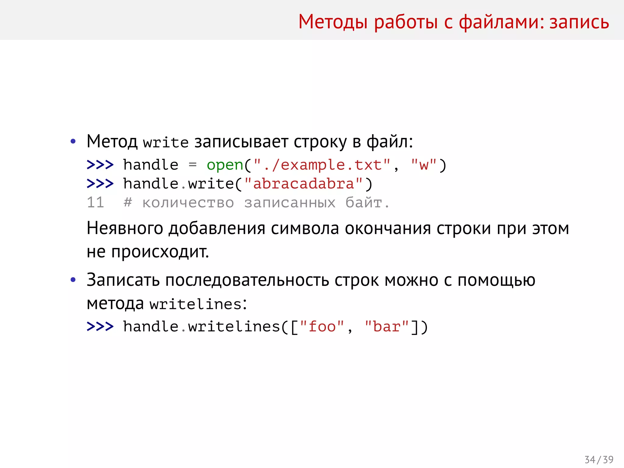 Методы работы с файлами: запись
• Метод write записывает строку в файл:
>>> handle = open("./example.txt", "w")
>>> handle.write("abracadabra")
11 # количество записанных байт.
Неявного добавления символа окончания строки при этом
не происходит.
• Записать последовательность строк можно с помощью
метода writelines:
>>> handle.writelines(["foo", "bar"])
34 / 39
 