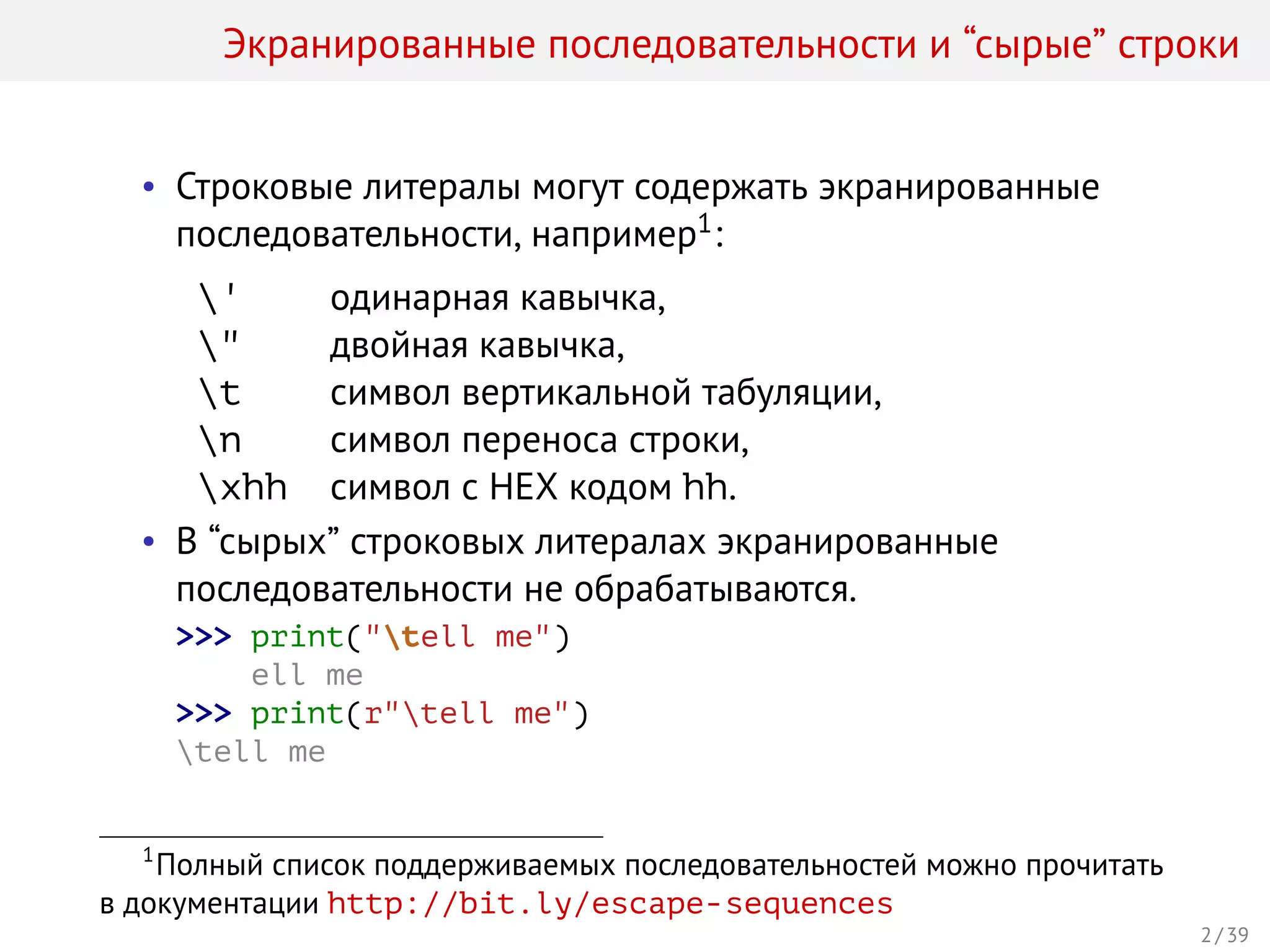 Экранированные последовательности и “сырые” строки
• Строковые литералы могут содержать экранированные
последовательности, например1:
' одинарная кавычка,
" двойная кавычка,
t символ вертикальной табуляции,
n символ переноса строки,
xhh символ с HEX кодом hh.
• В “сырых” строковых литералах экранированные
последовательности не обрабатываются.
>>> print("tell me")
ell me
>>> print(r"tell me")
tell me
1
Полный список поддерживаемых последовательностей можно прочитать
в документации http://bit.ly/escape-sequences
2 / 39
 