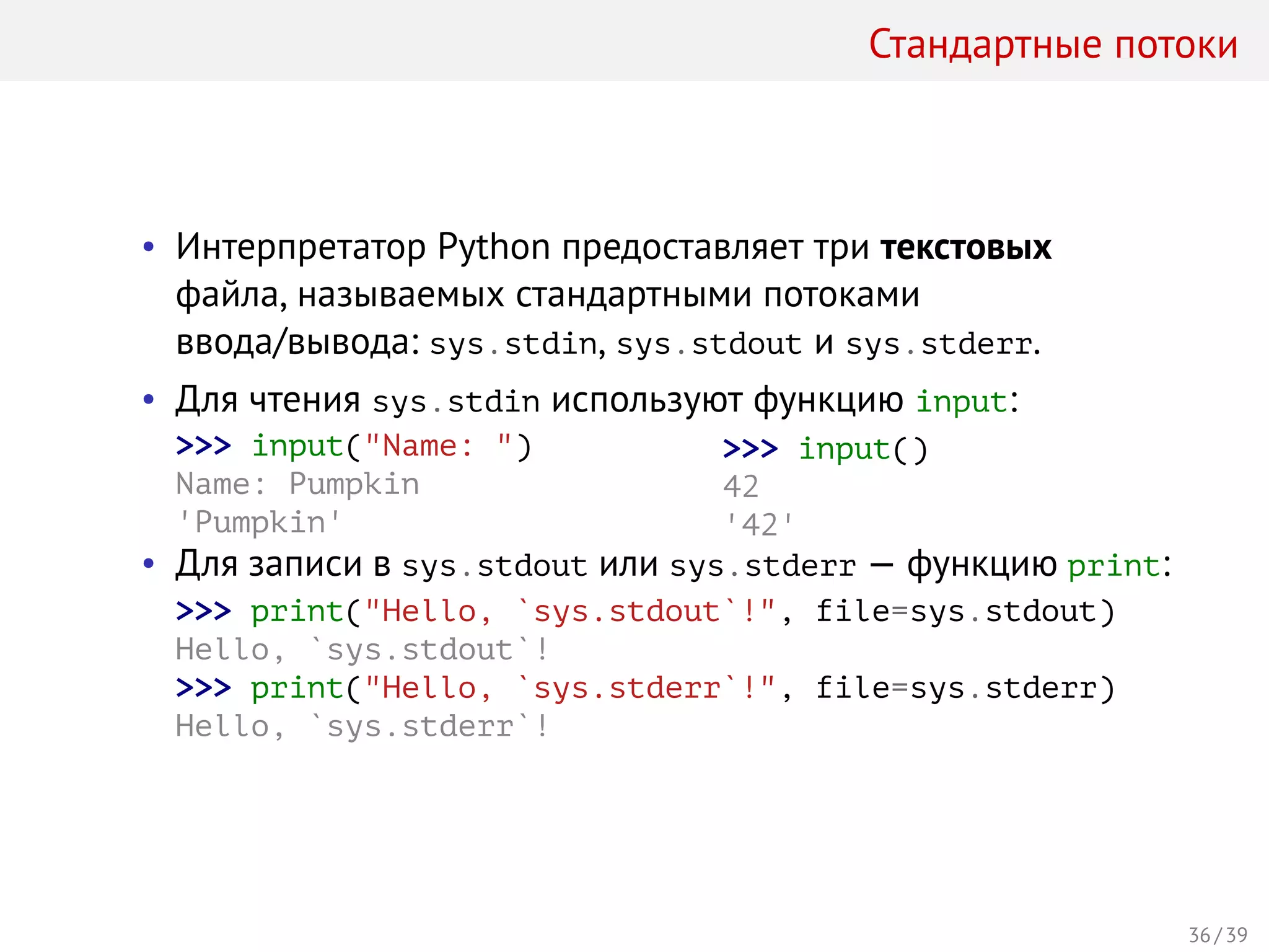 Стандартные потоки
• Интерпретатор Python предоставляет три текстовых
файла, называемых стандартными потоками
ввода/вывода: sys.stdin, sys.stdout и sys.stderr.
• Для чтения sys.stdin используют функцию input:
>>> input("Name: ")
Name: Pumpkin
'Pumpkin'
>>> input()
42
'42'
• Для записи в sys.stdout или sys.stderr — функцию print:
>>> print("Hello, `sys.stdout`!", file=sys.stdout)
Hello, `sys.stdout`!
>>> print("Hello, `sys.stderr`!", file=sys.stderr)
Hello, `sys.stderr`!
36 / 39
 