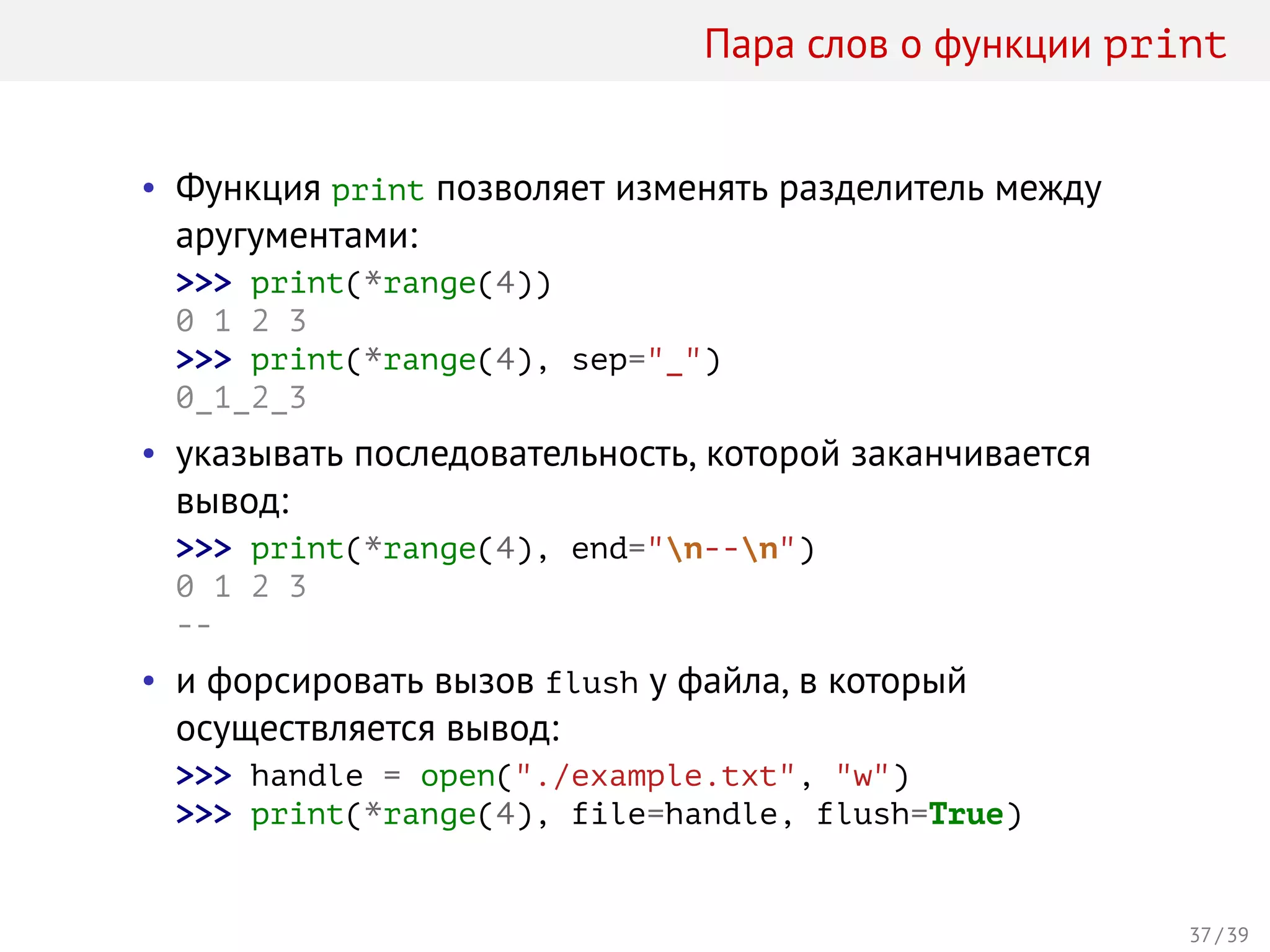 Пара слов о функции print
• Функция print позволяет изменять разделитель между
аругументами:
>>> print(*range(4))
0 1 2 3
>>> print(*range(4), sep="_")
0_1_2_3
• указывать последовательность, которой заканчивается
вывод:
>>> print(*range(4), end="n--n")
0 1 2 3
--
• и форсировать вызов flush у файла, в который
осуществляется вывод:
>>> handle = open("./example.txt", "w")
>>> print(*range(4), file=handle, flush=True)
37 / 39
 