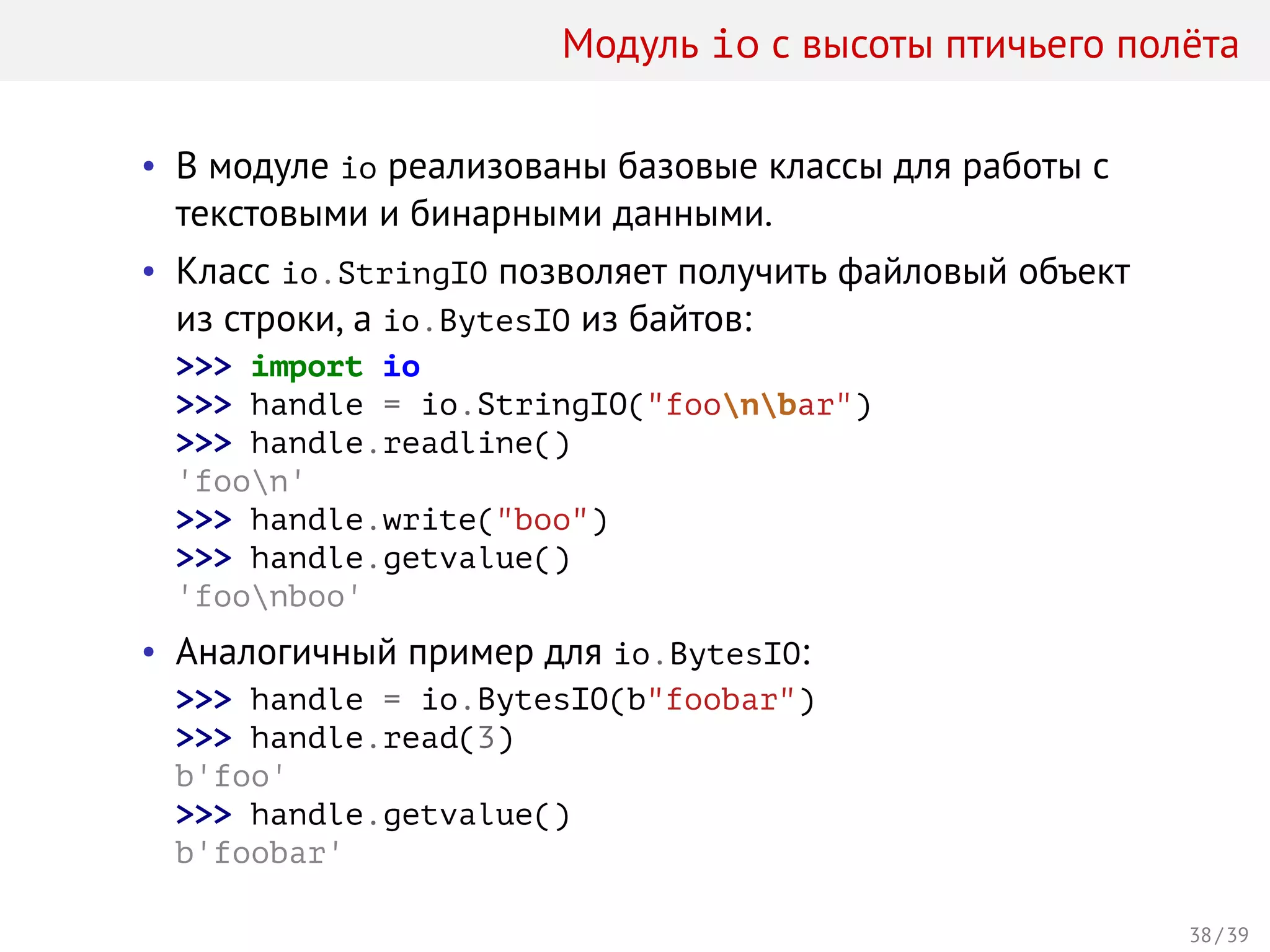Модуль io с высоты птичьего полёта
• В модуле io реализованы базовые классы для работы с
текстовыми и бинарными данными.
• Класс io.StringIO позволяет получить файловый объект
из строки, а io.BytesIO из байтов:
>>> import io
>>> handle = io.StringIO("foonbar")
>>> handle.readline()
'foon'
>>> handle.write("boo")
>>> handle.getvalue()
'foonboo'
• Аналогичный пример для io.BytesIO:
>>> handle = io.BytesIO(b"foobar")
>>> handle.read(3)
b'foo'
>>> handle.getvalue()
b'foobar'
38 / 39
 