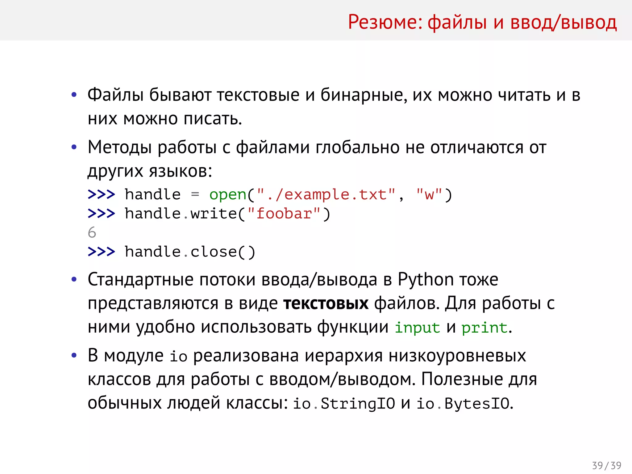 Резюме: файлы и ввод/вывод
• Файлы бывают текстовые и бинарные, их можно читать и в
них можно писать.
• Методы работы с файлами глобально не отличаются от
других языков:
>>> handle = open("./example.txt", "w")
>>> handle.write("foobar")
6
>>> handle.close()
• Стандартные потоки ввода/вывода в Python тоже
представляются в виде текстовых файлов. Для работы с
ними удобно использовать функции input и print.
• В модуле io реализована иерархия низкоуровневых
классов для работы с вводом/выводом. Полезные для
обычных людей классы: io.StringIO и io.BytesIO.
39 / 39
 