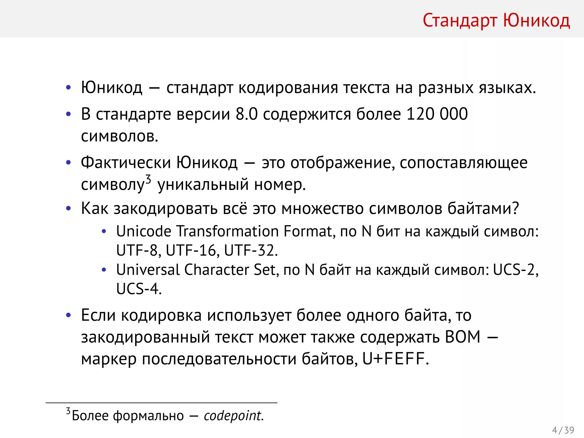 Стандарт Юникод
• Юникод — стандарт кодирования текста на разных языках.
• В стандарте версии 8.0 содержится более 120 000
символов.
• Фактически Юникод — это отображение, сопоставляющее
символу3 уникальный номер.
• Как закодировать всё это множество символов байтами?
• Unicode Transformation Format, по N бит на каждый символ:
UTF-8, UTF-16, UTF-32.
• Universal Character Set, по N байт на каждый символ: UCS-2,
UCS-4.
• Если кодировка использует более одного байта, то
закодированный текст может также содержать BOM —
маркер последовательности байтов, U+FEFF.
3
Более формально — codepoint.
4 / 39
 