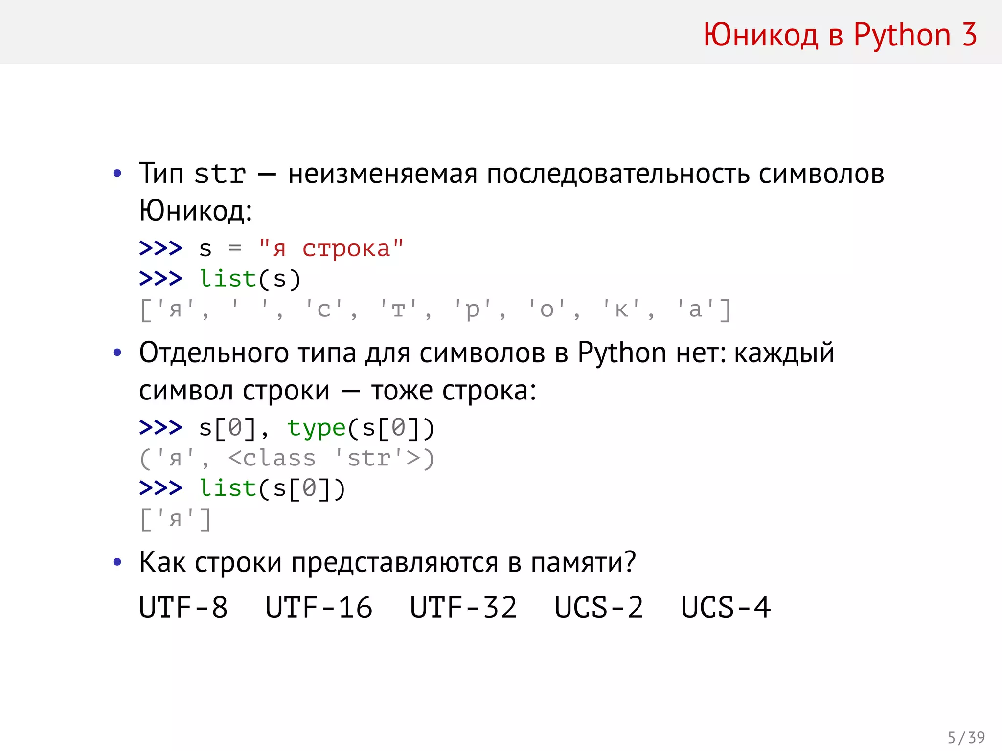 Юникод в Python 3
• Тип str — неизменяемая последовательность символов
Юникод:
>>> s = "я строка"
>>> list(s)
['я', ' ', 'с', 'т', 'р', 'о', 'к', 'а']
• Отдельного типа для символов в Python нет: каждый
символ строки — тоже строка:
>>> s[0], type(s[0])
('я', <class 'str'>)
>>> list(s[0])
['я']
• Как строки представляются в памяти?
UTF-8 UTF-16 UTF-32 UCS-2 UCS-4
5 / 39
 