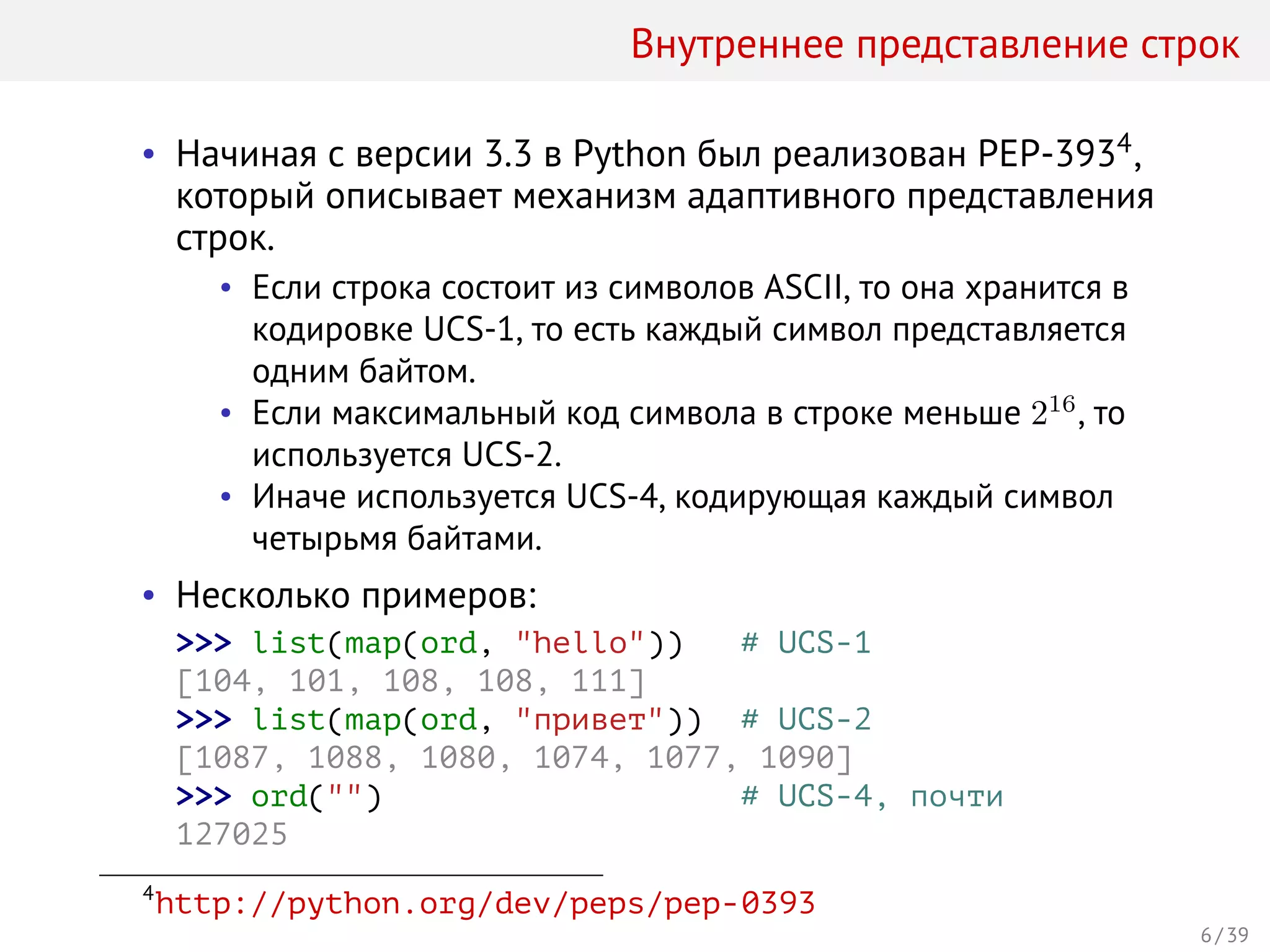 Внутреннее представление строк
• Начиная с версии 3.3 в Python был реализован PEP-3934,
который описывает механизм адаптивного представления
строк.
• Если строка состоит из символов ASCII, то она хранится в
кодировке UCS-1, то есть каждый символ представляется
одним байтом.
• Если максимальный код символа в строке меньше 216
, то
используется UCS-2.
• Иначе используется UCS-4, кодирующая каждый символ
четырьмя байтами.
• Несколько примеров:
>>> list(map(ord, "hello")) # UCS-1
[104, 101, 108, 108, 111]
>>> list(map(ord, "привет")) # UCS-2
[1087, 1088, 1080, 1074, 1077, 1090]
>>> ord("") # UCS-4, почти
127025
4
http://python.org/dev/peps/pep-0393
6 / 39
 
