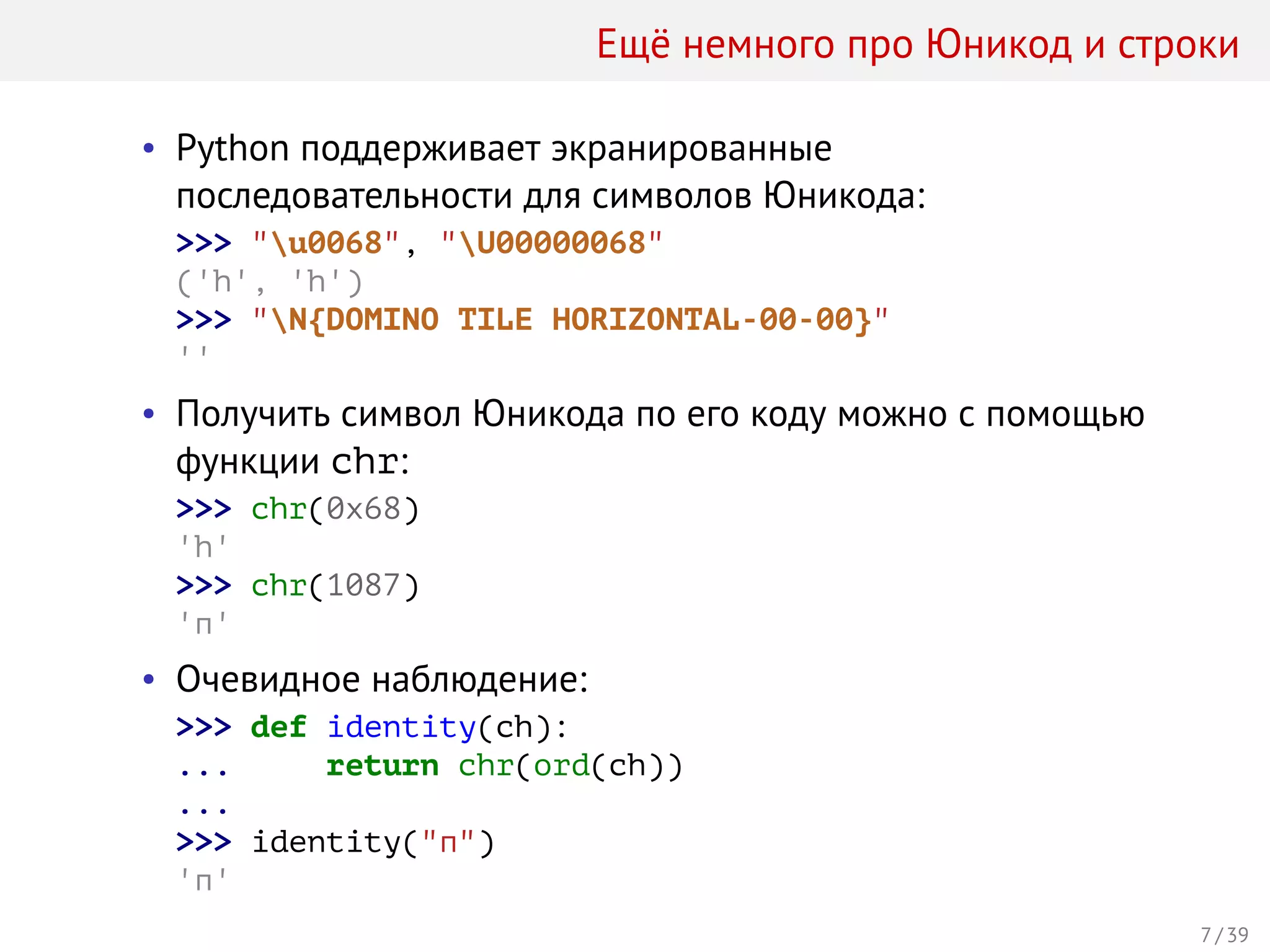 Ещё немного про Юникод и строки
• Python поддерживает экранированные
последовательности для символов Юникода:
>>> "u0068", "U00000068"
('h', 'h')
>>> "N{DOMINO TILE HORIZONTAL-00-00}"
''
• Получить символ Юникода по его коду можно с помощью
функции chr:
>>> chr(0x68)
'h'
>>> chr(1087)
'п'
• Очевидное наблюдение:
>>> def identity(ch):
... return chr(ord(ch))
...
>>> identity("п")
'п'
7 / 39
 