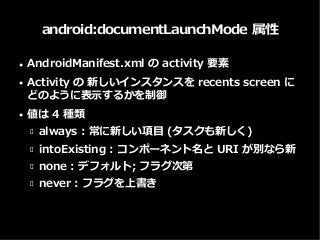 android:documentLaunchMode 属性
● AndroidManifest.xml の activity 要素
● Activity の 新しいインスタンスを recents screen に
どのように表示するかを制御
● 値は 4 種類
 always : 常に新しい項目 (タスクも新しく)
 intoExisting : コンポーネント名と URI が別なら新
 none : デフォルト; フラグ次第
 never : フラグを上書き
 