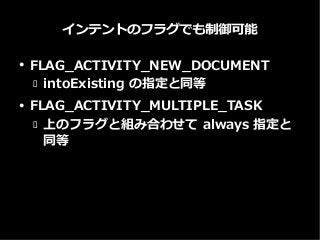 インテントのフラグでも制御可能
● FLAG_ACTIVITY_NEW_DOCUMENT
 intoExisting の指定と同等
● FLAG_ACTIVITY_MULTIPLE_TASK
 上のフラグと組み合わせて always 指定と
同等
 