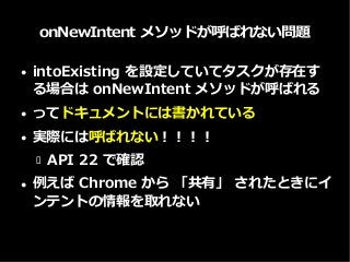 onNewIntent メソッドが呼ばれない問題
● intoExisting を設定していてタスクが存在す
る場合は onNewIntent メソッドが呼ばれる
● ってドキュメントには書かれている
● 実際には呼ばれない！！！！
 API 22 で確認
● 例えば Chrome から 「共有」 されたときにイ
ンテントの情報を取れない
 