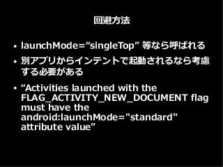回避方法
● launchMode=“singleTop” 等なら呼ばれる
● 別アプリからインテントで起動されるなら考慮
する必要がある
● “Activities launched with the
FLAG_ACTIVITY_NEW_DOCUMENT flag
must have the
android:launchMode="standard"
attribute value”
 