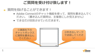 1
ご質問を受け付け致します！
質問を投げることができます！
• Adobe Connectのチャット機能を使って、質問を書き込んでく
ださい。（書き込んだ質問は、主催者にしか見えません）
• できるだけ回答させていただきます。
①画面右下の
チャットボックス
に質問を書き込ん
でください
②吹き出しマーク
で送信してくださ
い
 