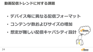 24
動画配信トレンドに対する課題
• デバイス毎に異なる配信フォーマット
• コンテンツ数およびサイズの増加
• 想定が難しい配信キャパシティ設計
 