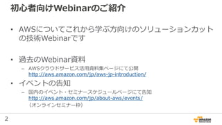 2
初心者向けWebinarのご紹介
• AWSについてこれから学ぶ方向けのソリューションカット
の技術Webinarです
• 過去のWebinar資料
– AWSクラウドサービス活用資料集ページにて公開
http://aws.amazon.com/jp/aws-jp-introduction/
• イベントの告知
– 国内のイベント・セミナースケジュールページにて告知
http://aws.amazon.com/jp/about-aws/events/
（オンラインセミナー枠）
 