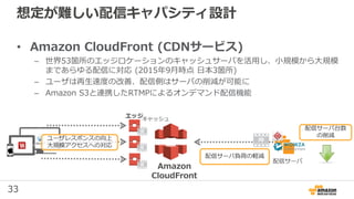 33
想定が難しい配信キャパシティ設計
• Amazon CloudFront (CDNサービス)
– 世界53箇所のエッジロケーションのキャッシュサーバを活用し、小規模から大規模
まであらゆる配信に対応 (2015年9月時点 日本3箇所)
– ユーザは再生速度の改善、配信側はサーバの削減が可能に
– Amazon S3と連携したRTMPによるオンデマンド配信機能
配信サーバ
Amazon
CloudFront
エッジキャッシュ
ユーザレスポンスの向上
大規模アクセスへの対応
配信サーバ負荷の軽減
配信サーバ台数
の削減
 