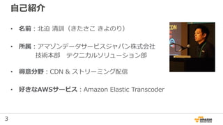 3
自己紹介
• 名前：北迫 清訓（きたさこ きよのり）
• 所属：アマゾンデータサービスジャパン株式会社
技術本部 テクニカルソリューション部
• 得意分野：CDN & ストリーミング配信
• 好きなAWSサービス：Amazon Elastic Transcoder
 