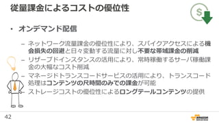 42
従量課金によるコストの優位性
• オンデマンド配信
– ネットワーク流量課金の優位性により、スパイクアクセスによる機
会損失の回避と日々変動する流量に対し不要な帯域課金の削減
– リザーブドインスタンスの活用により、常時稼働するサーバ稼働課
金の大幅なコスト削減
– マネージドトランスコードサービスの活用により、トランスコード
処理はコンテンツの尺時間のみでの課金が可能
– ストレージコストの優位性によるロングテールコンテンツの提供
 