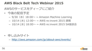 56
AWS Black Belt Tech Webinar 2015
AWSのサービスをディープにご紹介
• 今後の配信予定
– 9/30（水）18:00〜 ~ Amazon Machine Learning
– 10/14 (水) 12:00〜 ~ AWS re:invent 2015 速報
– 10/14 (水) 18:00〜 ~ AWS re:invent 2015 SA座談会
• 申し込みサイト
– http://aws.amazon.com/jp/about-aws/events/
 