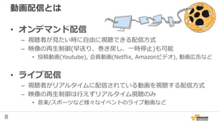 8
動画配信とは
• オンデマンド配信
– 視聴者が見たい時に自由に視聴できる配信方式
– 映像の再生制御(早送り、巻き戻し、一時停止)も可能
• 投稿動画(Youtube), 会員動画(Netflix, Amazonビデオ), 動画広告など
• ライブ配信
– 視聴者がリアルタイムに配信されている動画を視聴する配信方式
– 映像の再生制御は行えずリアルタイム視聴のみ
• 音楽/スポーツなど様々なイベントのライブ動画など
 