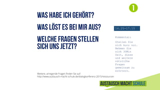 .

16.25-17.15
Kommentar:
Stellen Sie
sich kurz vor.
Nehmen Sie
sich 30Min
Zeit, diese
und weitere
nützliche
Fragen
gemeinsam zu
erörtern.
Weitere, anregende Fragen finden Sie auf:
http://www.austausch-macht-schule.de/dialogkonferenz-2015/ressourcen
 