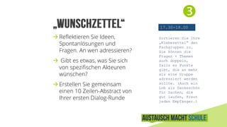 
17.30-18.00
Sortieren Sie Ihre
„Klebezettel“ den
Fachgruppen zu.
Sie können die
Fragen + Themen
auch doppeln,
falls es Punkte
gibt, die an mehr
als eine Gruppe
adressiert werden
sollte. (Auch ein
Lob als Dankeschön
für Sachen, die
gut laufen, freut
jeden Empfänger.)
Reflektieren Sie Ihre Fragen,
Ideen, Spontanlösungen und
Thesen. An wen adressieren?
 Gibt es etwas, was Sie sich
von spezifischen Akteuren
wünschen?
Erstellen Sie einen
10 Zeilen-Abstract von Ihrer
Dialog-Runde und bereiten
Sie sich auf die 100sec-
Präsentation vor.
 