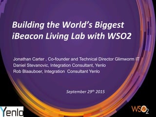 Building	
  the	
  World’s	
  Biggest	
  
iBeacon	
  Living	
  Lab	
  with	
  WSO2
Jonathan Carter , Co-founder and Technical Director Glimworm IT
Daniel Stevanovic, Integration Consultant, Yenlo
Rob Blaauboer, Integration Consultant Yenlo
September	
  29th	
  2015	
  
 