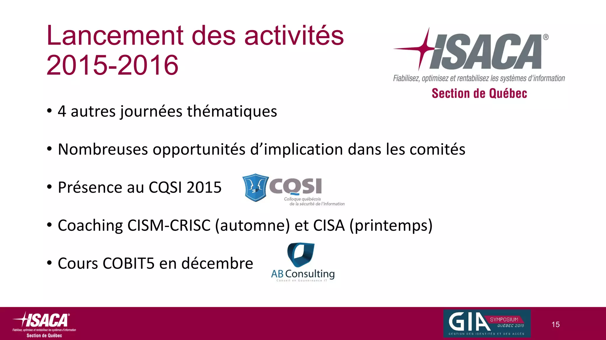 Lancement des activités
2015-2016
• 4 autres journées thématiques
• Nombreuses opportunités d’implication dans les comités
• Présence au CQSI 2015
• Coaching CISM-CRISC (automne) et CISA (printemps)
• Cours COBIT5 en décembre
15