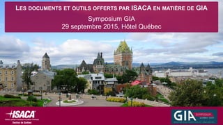 LES DOCUMENTS ET OUTILS OFFERTS PAR ISACA EN MATIÈRE DE GIA
Symposium GIA
29 septembre 2015, Hôtel Québec
 