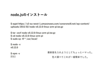 node.jsΥ󥹥ȩ`?
?
$ wget https://s3-eu-west-1.amazonaws.com/conoroneill.net/wp-content/
uploads/2015/02/node-v0.12.0-linux-arm-pi.tar.gz?
?
$ tar -zxvf node-v0.12.0-linux-arm-pi.tar.gz?
$ cd node-v0.12.0-linux-arm-pi?
$ sudo cp -R * /usr/local/
$ node -v?
v0.12.0?
?
$ npm -v?
2.5.1
?
°褦ȤƤäȥϥޤä
ɫ{٤Ƥ줬һgǤ
 