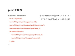 pushOҕ?
ds.on("push", function(data){
var fs = require('fs');
fs.writeFileSync('/sys/class/gpio/export',8);
fs.writeFileSync('/sys/class/gpio/gpio8/direction', 'out');
fs.writeFileSync('/sys/class/gpio/gpio8/value', 8);
setTimeout(function(){
fs.writeFileSync('/sys/class/gpio/gpio8/value', 0);
fs.writeFileSync('/sys/class/gpio/unexport',8);
}, 2000);
});
?
ähello,worldpushƤȤ
LΥץ򥳥ԥڤ
 